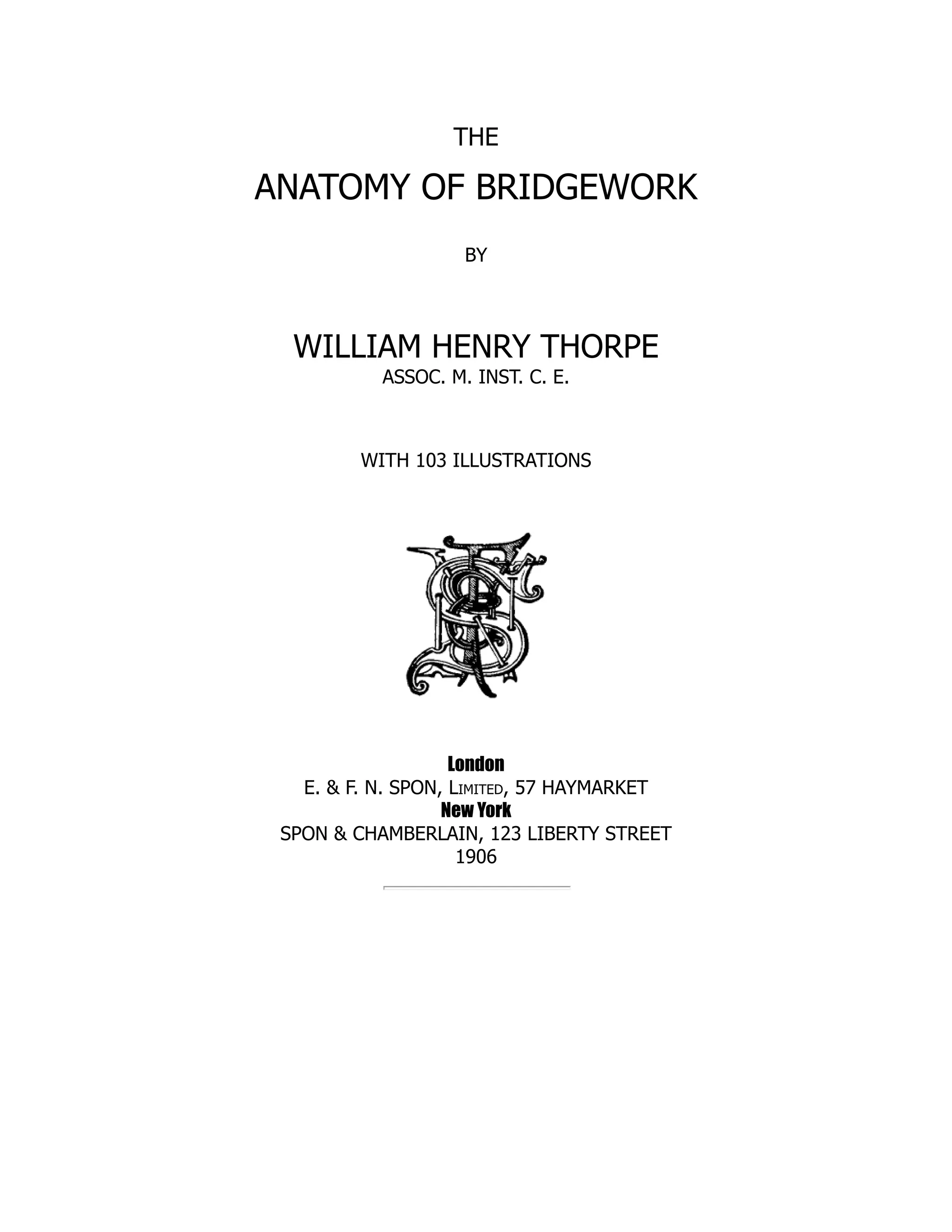 THE
ANATOMY OF BRIDGEWORK
BY
WILLIAM HENRY THORPE
ASSOC. M. INST. C. E.
WITH 103 ILLUSTRATIONS
London
E. & F. N. SPON, Limited, 57 HAYMARKET
New York
SPON & CHAMBERLAIN, 123 LIBERTY STREET
1906
 