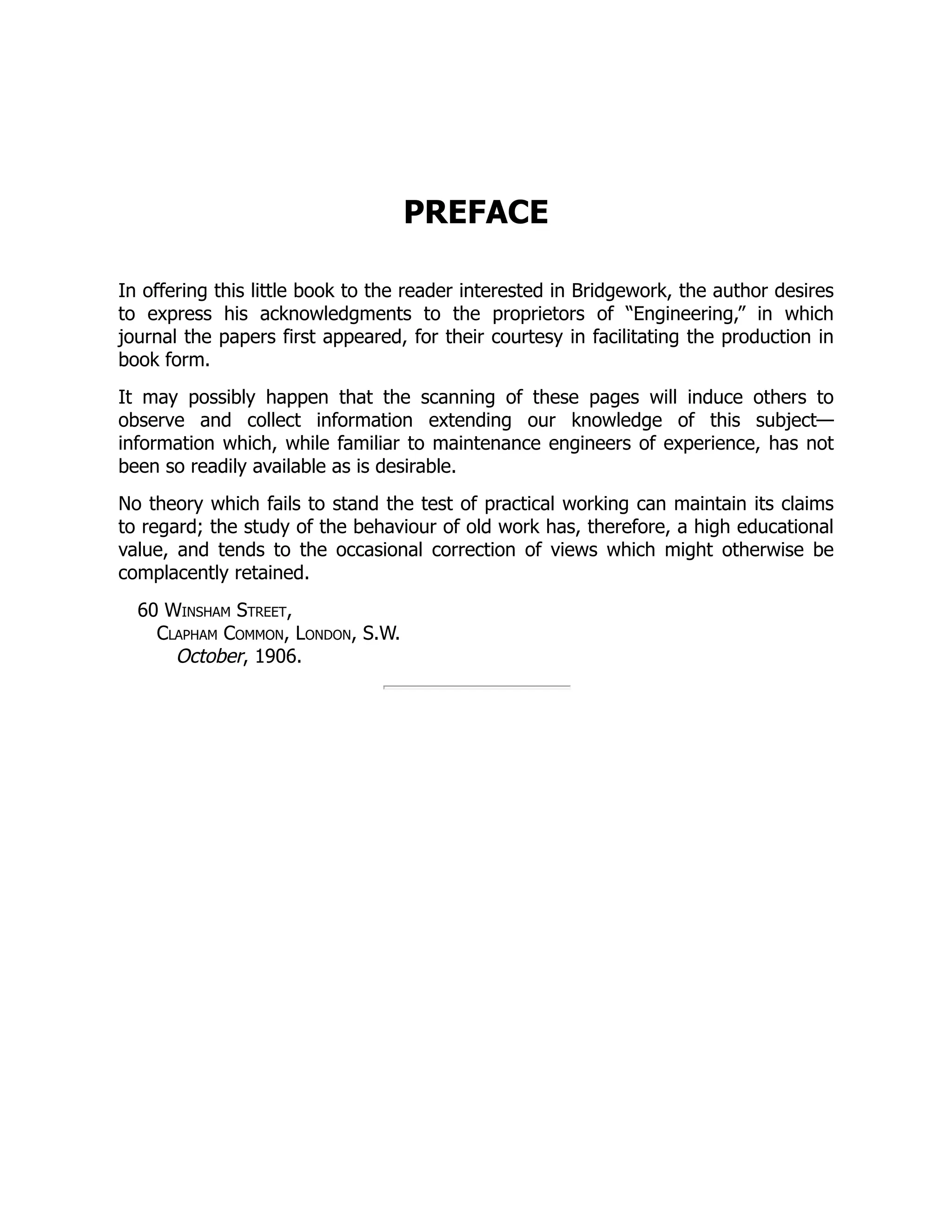 PREFACE
In offering this little book to the reader interested in Bridgework, the author desires
to express his acknowledgments to the proprietors of “Engineering,” in which
journal the papers first appeared, for their courtesy in facilitating the production in
book form.
It may possibly happen that the scanning of these pages will induce others to
observe and collect information extending our knowledge of this subject—
information which, while familiar to maintenance engineers of experience, has not
been so readily available as is desirable.
No theory which fails to stand the test of practical working can maintain its claims
to regard; the study of the behaviour of old work has, therefore, a high educational
value, and tends to the occasional correction of views which might otherwise be
complacently retained.
60 Winsham Street,
Clapham Common, London, S.W.
October, 1906.
 