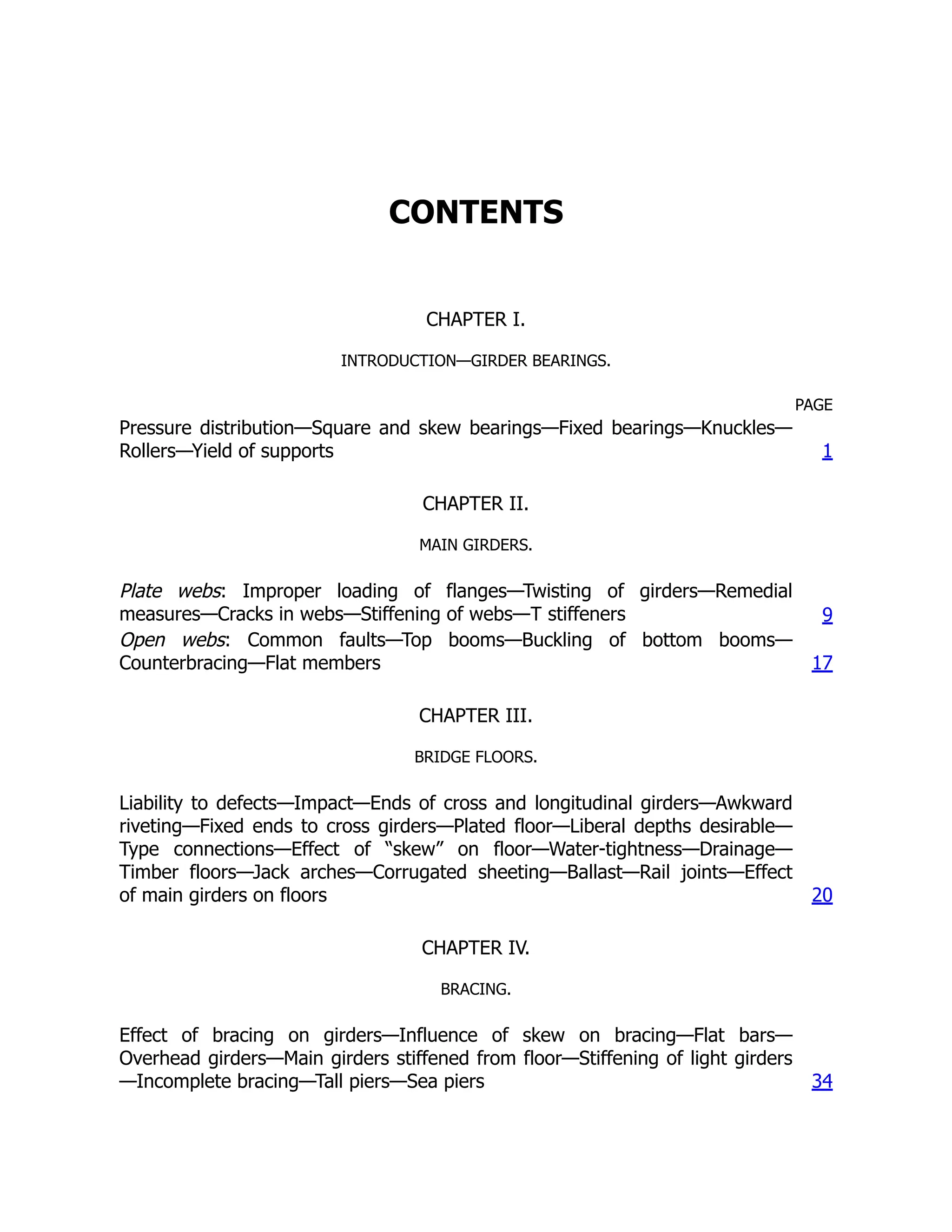 CONTENTS
CHAPTER I.
INTRODUCTION—GIRDER BEARINGS.
PAGE
Pressure distribution—Square and skew bearings—Fixed bearings—Knuckles—
Rollers—Yield of supports 1
CHAPTER II.
MAIN GIRDERS.
Plate webs: Improper loading of flanges—Twisting of girders—Remedial
measures—Cracks in webs—Stiffening of webs—T stiffeners 9
Open webs: Common faults—Top booms—Buckling of bottom booms—
Counterbracing—Flat members 17
CHAPTER III.
BRIDGE FLOORS.
Liability to defects—Impact—Ends of cross and longitudinal girders—Awkward
riveting—Fixed ends to cross girders—Plated floor—Liberal depths desirable—
Type connections—Effect of “skew” on floor—Water-tightness—Drainage—
Timber floors—Jack arches—Corrugated sheeting—Ballast—Rail joints—Effect
of main girders on floors 20
CHAPTER IV.
BRACING.
Effect of bracing on girders—Influence of skew on bracing—Flat bars—
Overhead girders—Main girders stiffened from floor—Stiffening of light girders
—Incomplete bracing—Tall piers—Sea piers 34
 