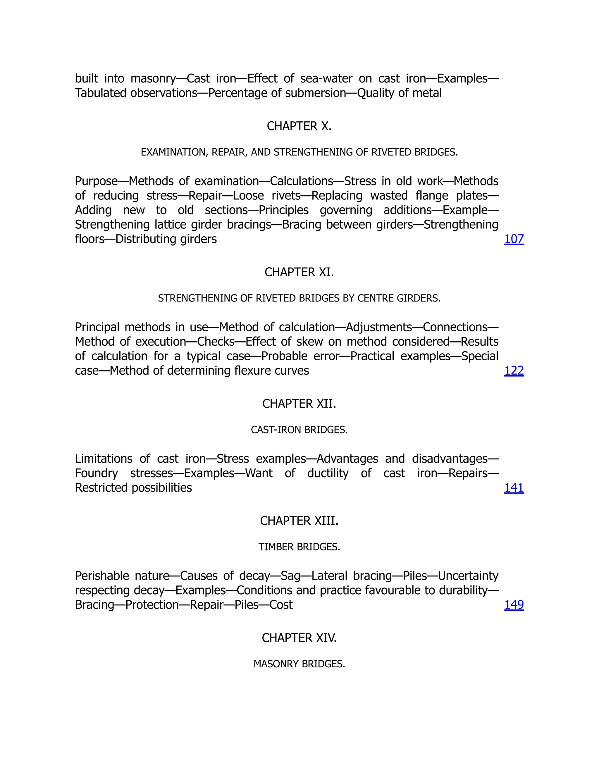 built into masonry—Cast iron—Effect of sea-water on cast iron—Examples—
Tabulated observations—Percentage of submersion—Quality of metal
CHAPTER X.
EXAMINATION, REPAIR, AND STRENGTHENING OF RIVETED BRIDGES.
Purpose—Methods of examination—Calculations—Stress in old work—Methods
of reducing stress—Repair—Loose rivets—Replacing wasted flange plates—
Adding new to old sections—Principles governing additions—Example—
Strengthening lattice girder bracings—Bracing between girders—Strengthening
floors—Distributing girders 107
CHAPTER XI.
STRENGTHENING OF RIVETED BRIDGES BY CENTRE GIRDERS.
Principal methods in use—Method of calculation—Adjustments—Connections—
Method of execution—Checks—Effect of skew on method considered—Results
of calculation for a typical case—Probable error—Practical examples—Special
case—Method of determining flexure curves 122
CHAPTER XII.
CAST-IRON BRIDGES.
Limitations of cast iron—Stress examples—Advantages and disadvantages—
Foundry stresses—Examples—Want of ductility of cast iron—Repairs—
Restricted possibilities 141
CHAPTER XIII.
TIMBER BRIDGES.
Perishable nature—Causes of decay—Sag—Lateral bracing—Piles—Uncertainty
respecting decay—Examples—Conditions and practice favourable to durability—
Bracing—Protection—Repair—Piles—Cost 149
CHAPTER XIV.
MASONRY BRIDGES.
 