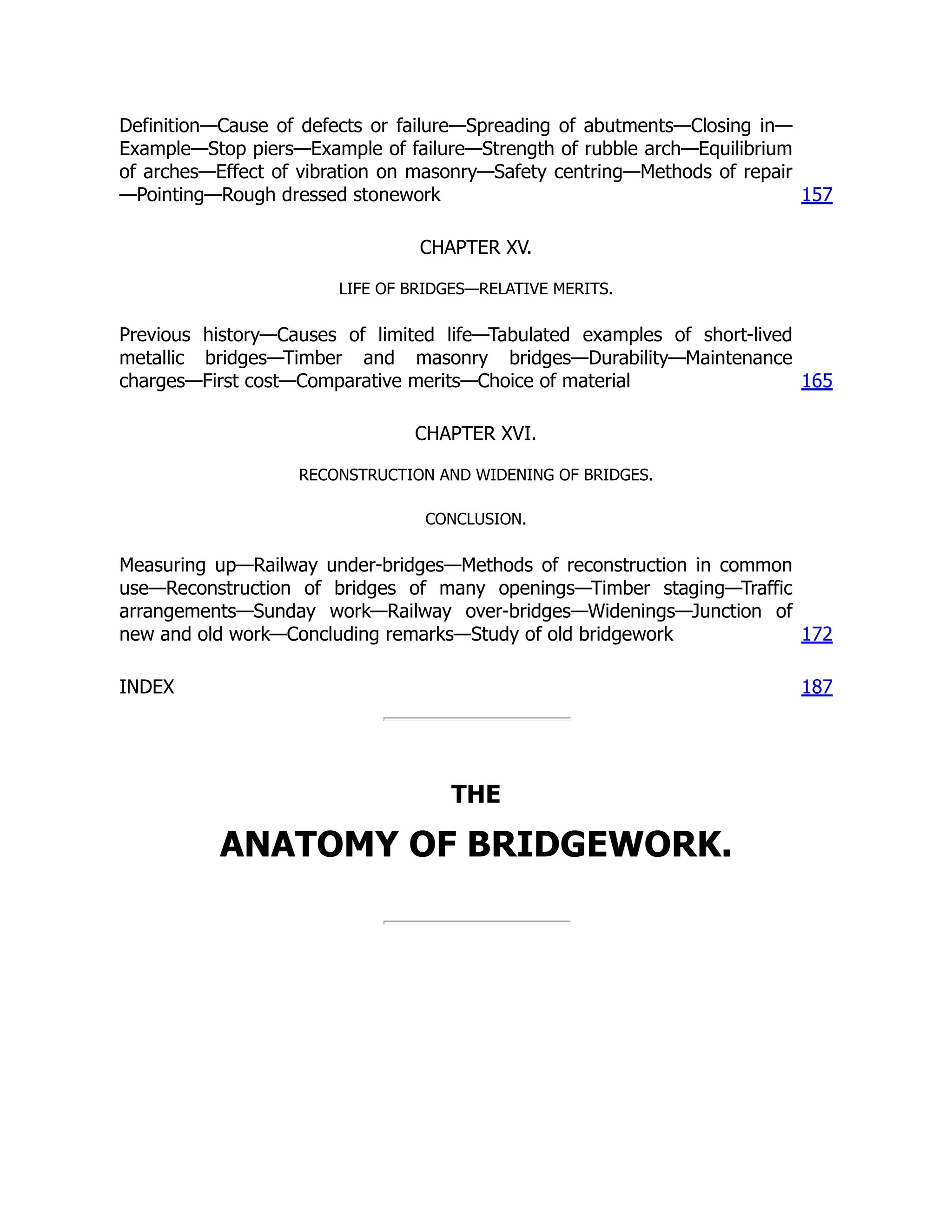 Definition—Cause of defects or failure—Spreading of abutments—Closing in—
Example—Stop piers—Example of failure—Strength of rubble arch—Equilibrium
of arches—Effect of vibration on masonry—Safety centring—Methods of repair
—Pointing—Rough dressed stonework 157
CHAPTER XV.
LIFE OF BRIDGES—RELATIVE MERITS.
Previous history—Causes of limited life—Tabulated examples of short-lived
metallic bridges—Timber and masonry bridges—Durability—Maintenance
charges—First cost—Comparative merits—Choice of material 165
CHAPTER XVI.
RECONSTRUCTION AND WIDENING OF BRIDGES.
CONCLUSION.
Measuring up—Railway under-bridges—Methods of reconstruction in common
use—Reconstruction of bridges of many openings—Timber staging—Traffic
arrangements—Sunday work—Railway over-bridges—Widenings—Junction of
new and old work—Concluding remarks—Study of old bridgework 172
INDEX 187
THE
ANATOMY OF BRIDGEWORK.
 
