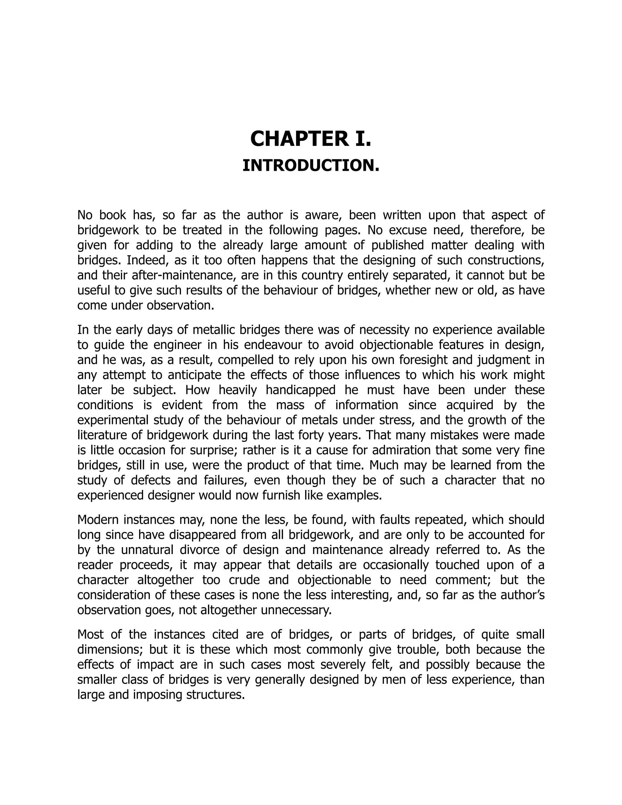 CHAPTER I.
INTRODUCTION.
No book has, so far as the author is aware, been written upon that aspect of
bridgework to be treated in the following pages. No excuse need, therefore, be
given for adding to the already large amount of published matter dealing with
bridges. Indeed, as it too often happens that the designing of such constructions,
and their after-maintenance, are in this country entirely separated, it cannot but be
useful to give such results of the behaviour of bridges, whether new or old, as have
come under observation.
In the early days of metallic bridges there was of necessity no experience available
to guide the engineer in his endeavour to avoid objectionable features in design,
and he was, as a result, compelled to rely upon his own foresight and judgment in
any attempt to anticipate the effects of those influences to which his work might
later be subject. How heavily handicapped he must have been under these
conditions is evident from the mass of information since acquired by the
experimental study of the behaviour of metals under stress, and the growth of the
literature of bridgework during the last forty years. That many mistakes were made
is little occasion for surprise; rather is it a cause for admiration that some very fine
bridges, still in use, were the product of that time. Much may be learned from the
study of defects and failures, even though they be of such a character that no
experienced designer would now furnish like examples.
Modern instances may, none the less, be found, with faults repeated, which should
long since have disappeared from all bridgework, and are only to be accounted for
by the unnatural divorce of design and maintenance already referred to. As the
reader proceeds, it may appear that details are occasionally touched upon of a
character altogether too crude and objectionable to need comment; but the
consideration of these cases is none the less interesting, and, so far as the author’s
observation goes, not altogether unnecessary.
Most of the instances cited are of bridges, or parts of bridges, of quite small
dimensions; but it is these which most commonly give trouble, both because the
effects of impact are in such cases most severely felt, and possibly because the
smaller class of bridges is very generally designed by men of less experience, than
large and imposing structures.
 
