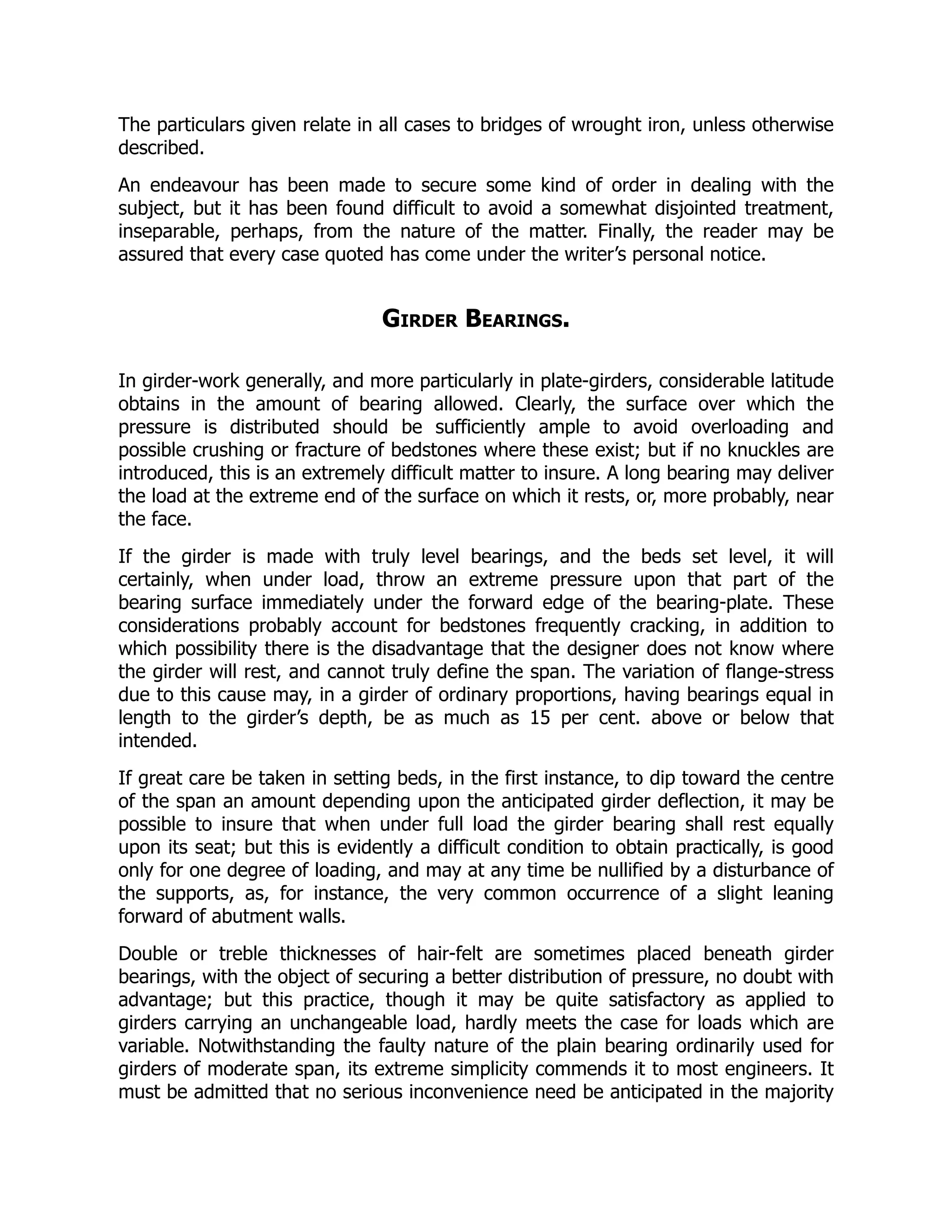 The particulars given relate in all cases to bridges of wrought iron, unless otherwise
described.
An endeavour has been made to secure some kind of order in dealing with the
subject, but it has been found difficult to avoid a somewhat disjointed treatment,
inseparable, perhaps, from the nature of the matter. Finally, the reader may be
assured that every case quoted has come under the writer’s personal notice.
Girder Bearings.
In girder-work generally, and more particularly in plate-girders, considerable latitude
obtains in the amount of bearing allowed. Clearly, the surface over which the
pressure is distributed should be sufficiently ample to avoid overloading and
possible crushing or fracture of bedstones where these exist; but if no knuckles are
introduced, this is an extremely difficult matter to insure. A long bearing may deliver
the load at the extreme end of the surface on which it rests, or, more probably, near
the face.
If the girder is made with truly level bearings, and the beds set level, it will
certainly, when under load, throw an extreme pressure upon that part of the
bearing surface immediately under the forward edge of the bearing-plate. These
considerations probably account for bedstones frequently cracking, in addition to
which possibility there is the disadvantage that the designer does not know where
the girder will rest, and cannot truly define the span. The variation of flange-stress
due to this cause may, in a girder of ordinary proportions, having bearings equal in
length to the girder’s depth, be as much as 15 per cent. above or below that
intended.
If great care be taken in setting beds, in the first instance, to dip toward the centre
of the span an amount depending upon the anticipated girder deflection, it may be
possible to insure that when under full load the girder bearing shall rest equally
upon its seat; but this is evidently a difficult condition to obtain practically, is good
only for one degree of loading, and may at any time be nullified by a disturbance of
the supports, as, for instance, the very common occurrence of a slight leaning
forward of abutment walls.
Double or treble thicknesses of hair-felt are sometimes placed beneath girder
bearings, with the object of securing a better distribution of pressure, no doubt with
advantage; but this practice, though it may be quite satisfactory as applied to
girders carrying an unchangeable load, hardly meets the case for loads which are
variable. Notwithstanding the faulty nature of the plain bearing ordinarily used for
girders of moderate span, its extreme simplicity commends it to most engineers. It
must be admitted that no serious inconvenience need be anticipated in the majority
 