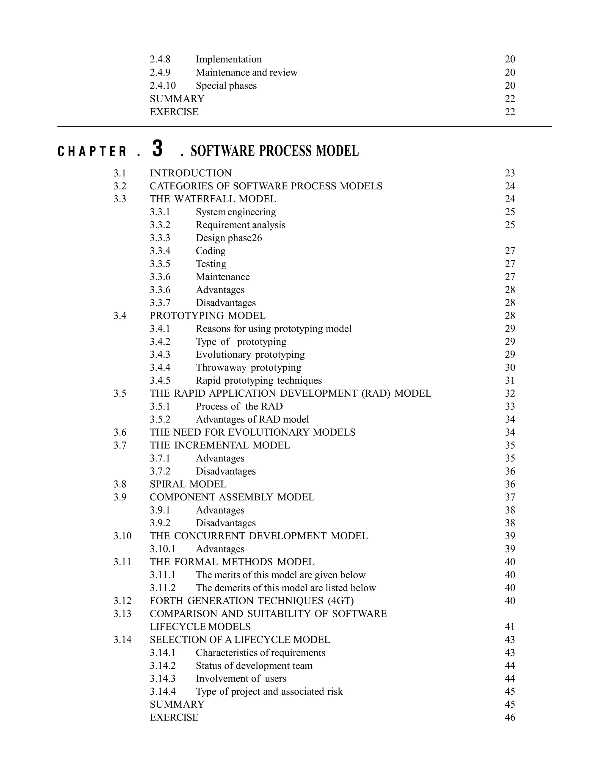 2.4.8 Implementation 20
2.4.9 Maintenance and review 20
2.4.10 Special phases 20
SUMMARY 22
EXERCISE 22
C H A P T E R . 3 . SOFTWARE PROCESS MODEL
3.1 INTRODUCTION 23
3.2 CATEGORIES OF SOFTWARE PROCESS MODELS 24
3.3 THE WATERFALL MODEL 24
3.3.1 Systemengineering 25
3.3.2 Requirement analysis 25
3.3.3 Design phase26
3.3.4 Coding 27
3.3.5 Testing 27
3.3.6 Maintenance 27
3.3.6 Advantages 28
3.3.7 Disadvantages 28
3.4 PROTOTYPING MODEL 28
3.4.1 Reasons for using prototyping model 29
3.4.2 Type of prototyping 29
3.4.3 Evolutionary prototyping 29
3.4.4 Throwaway prototyping 30
3.4.5 Rapid prototyping techniques 31
3.5 THE RAPID APPLICATION DEVELOPMENT (RAD) MODEL 32
3.5.1 Process of the RAD 33
3.5.2 Advantages of RAD model 34
3.6 THE NEED FOR EVOLUTIONARY MODELS 34
3.7 THE INCREMENTAL MODEL 35
3.7.1 Advantages 35
3.7.2 Disadvantages 36
3.8 SPIRAL MODEL 36
3.9 COMPONENT ASSEMBLY MODEL 37
3.9.1 Advantages 38
3.9.2 Disadvantages 38
3.10 THE CONCURRENT DEVELOPMENT MODEL 39
3.10.1 Advantages 39
3.11 THE FORMAL METHODS MODEL 40
3.11.1 The merits of this model are given below 40
3.11.2 The demerits of this model are listed below 40
3.12 FORTH GENERATION TECHNIQUES (4GT) 40
3.13 COMPARISON AND SUITABILITY OF SOFTWARE
LIFECYCLE MODELS 41
3.14 SELECTION OF A LIFECYCLE MODEL 43
3.14.1 Characteristics of requirements 43
3.14.2 Status of development team 44
3.14.3 Involvement of users 44
3.14.4 Type of project and associated risk 45
SUMMARY 45
EXERCISE 46
 