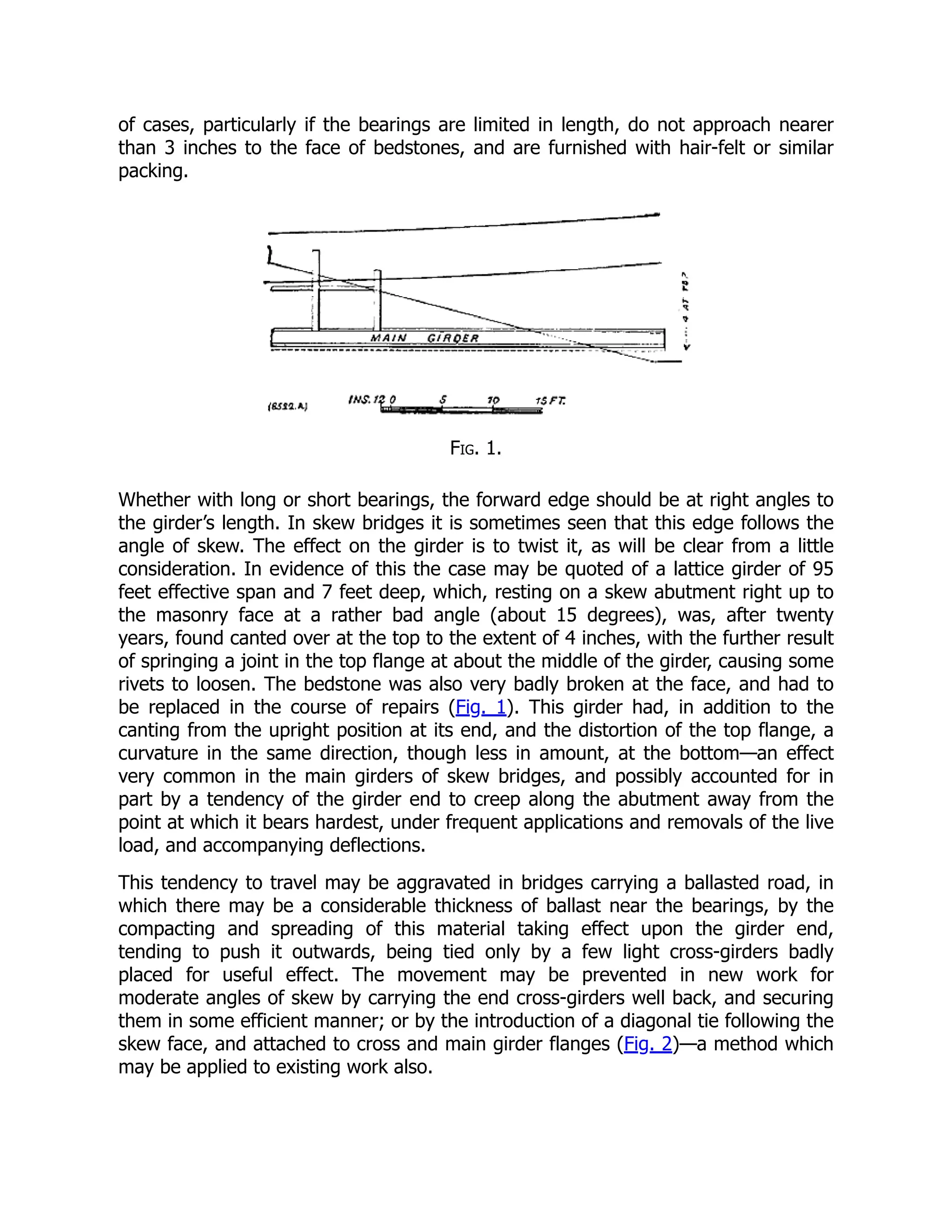 of cases, particularly if the bearings are limited in length, do not approach nearer
than 3 inches to the face of bedstones, and are furnished with hair-felt or similar
packing.
Fig. 1.
Whether with long or short bearings, the forward edge should be at right angles to
the girder’s length. In skew bridges it is sometimes seen that this edge follows the
angle of skew. The effect on the girder is to twist it, as will be clear from a little
consideration. In evidence of this the case may be quoted of a lattice girder of 95
feet effective span and 7 feet deep, which, resting on a skew abutment right up to
the masonry face at a rather bad angle (about 15 degrees), was, after twenty
years, found canted over at the top to the extent of 4 inches, with the further result
of springing a joint in the top flange at about the middle of the girder, causing some
rivets to loosen. The bedstone was also very badly broken at the face, and had to
be replaced in the course of repairs (Fig. 1). This girder had, in addition to the
canting from the upright position at its end, and the distortion of the top flange, a
curvature in the same direction, though less in amount, at the bottom—an effect
very common in the main girders of skew bridges, and possibly accounted for in
part by a tendency of the girder end to creep along the abutment away from the
point at which it bears hardest, under frequent applications and removals of the live
load, and accompanying deflections.
This tendency to travel may be aggravated in bridges carrying a ballasted road, in
which there may be a considerable thickness of ballast near the bearings, by the
compacting and spreading of this material taking effect upon the girder end,
tending to push it outwards, being tied only by a few light cross-girders badly
placed for useful effect. The movement may be prevented in new work for
moderate angles of skew by carrying the end cross-girders well back, and securing
them in some efficient manner; or by the introduction of a diagonal tie following the
skew face, and attached to cross and main girder flanges (Fig. 2)—a method which
may be applied to existing work also.
 