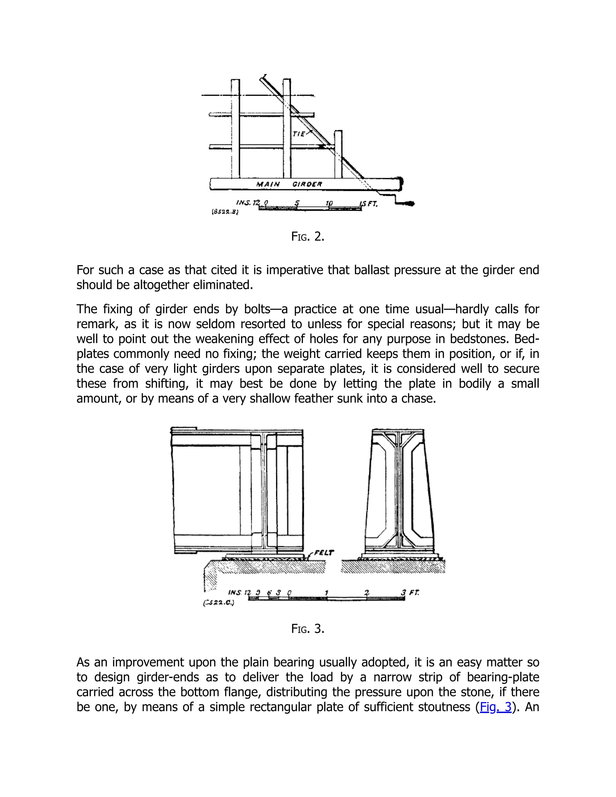 Fig. 2.
For such a case as that cited it is imperative that ballast pressure at the girder end
should be altogether eliminated.
The fixing of girder ends by bolts—a practice at one time usual—hardly calls for
remark, as it is now seldom resorted to unless for special reasons; but it may be
well to point out the weakening effect of holes for any purpose in bedstones. Bed-
plates commonly need no fixing; the weight carried keeps them in position, or if, in
the case of very light girders upon separate plates, it is considered well to secure
these from shifting, it may best be done by letting the plate in bodily a small
amount, or by means of a very shallow feather sunk into a chase.
Fig. 3.
As an improvement upon the plain bearing usually adopted, it is an easy matter so
to design girder-ends as to deliver the load by a narrow strip of bearing-plate
carried across the bottom flange, distributing the pressure upon the stone, if there
be one, by means of a simple rectangular plate of sufficient stoutness (Fig. 3). An
 