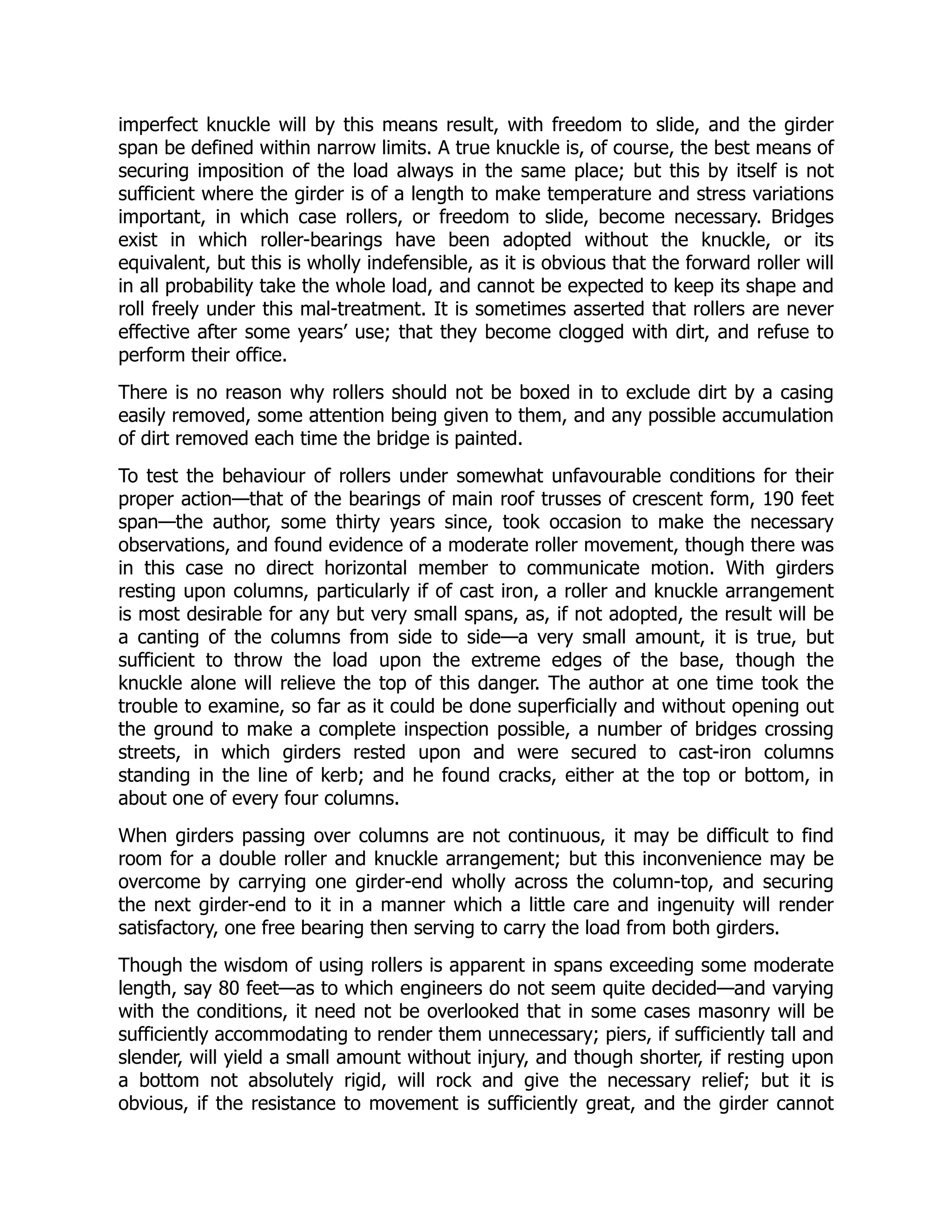 imperfect knuckle will by this means result, with freedom to slide, and the girder
span be defined within narrow limits. A true knuckle is, of course, the best means of
securing imposition of the load always in the same place; but this by itself is not
sufficient where the girder is of a length to make temperature and stress variations
important, in which case rollers, or freedom to slide, become necessary. Bridges
exist in which roller-bearings have been adopted without the knuckle, or its
equivalent, but this is wholly indefensible, as it is obvious that the forward roller will
in all probability take the whole load, and cannot be expected to keep its shape and
roll freely under this mal-treatment. It is sometimes asserted that rollers are never
effective after some years’ use; that they become clogged with dirt, and refuse to
perform their office.
There is no reason why rollers should not be boxed in to exclude dirt by a casing
easily removed, some attention being given to them, and any possible accumulation
of dirt removed each time the bridge is painted.
To test the behaviour of rollers under somewhat unfavourable conditions for their
proper action—that of the bearings of main roof trusses of crescent form, 190 feet
span—the author, some thirty years since, took occasion to make the necessary
observations, and found evidence of a moderate roller movement, though there was
in this case no direct horizontal member to communicate motion. With girders
resting upon columns, particularly if of cast iron, a roller and knuckle arrangement
is most desirable for any but very small spans, as, if not adopted, the result will be
a canting of the columns from side to side—a very small amount, it is true, but
sufficient to throw the load upon the extreme edges of the base, though the
knuckle alone will relieve the top of this danger. The author at one time took the
trouble to examine, so far as it could be done superficially and without opening out
the ground to make a complete inspection possible, a number of bridges crossing
streets, in which girders rested upon and were secured to cast-iron columns
standing in the line of kerb; and he found cracks, either at the top or bottom, in
about one of every four columns.
When girders passing over columns are not continuous, it may be difficult to find
room for a double roller and knuckle arrangement; but this inconvenience may be
overcome by carrying one girder-end wholly across the column-top, and securing
the next girder-end to it in a manner which a little care and ingenuity will render
satisfactory, one free bearing then serving to carry the load from both girders.
Though the wisdom of using rollers is apparent in spans exceeding some moderate
length, say 80 feet—as to which engineers do not seem quite decided—and varying
with the conditions, it need not be overlooked that in some cases masonry will be
sufficiently accommodating to render them unnecessary; piers, if sufficiently tall and
slender, will yield a small amount without injury, and though shorter, if resting upon
a bottom not absolutely rigid, will rock and give the necessary relief; but it is
obvious, if the resistance to movement is sufficiently great, and the girder cannot
 
