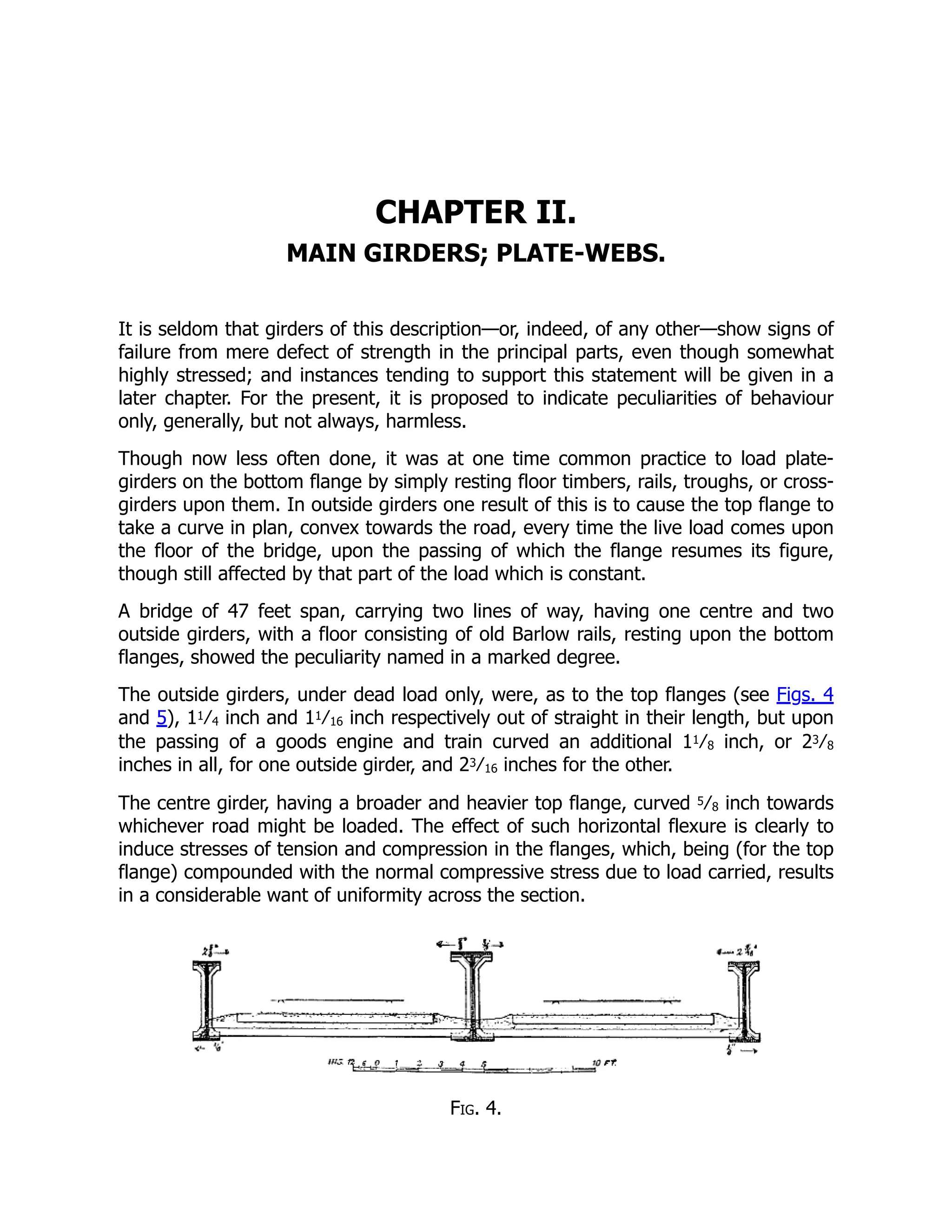 CHAPTER II.
MAIN GIRDERS; PLATE-WEBS.
It is seldom that girders of this description—or, indeed, of any other—show signs of
failure from mere defect of strength in the principal parts, even though somewhat
highly stressed; and instances tending to support this statement will be given in a
later chapter. For the present, it is proposed to indicate peculiarities of behaviour
only, generally, but not always, harmless.
Though now less often done, it was at one time common practice to load plate-
girders on the bottom flange by simply resting floor timbers, rails, troughs, or cross-
girders upon them. In outside girders one result of this is to cause the top flange to
take a curve in plan, convex towards the road, every time the live load comes upon
the floor of the bridge, upon the passing of which the flange resumes its figure,
though still affected by that part of the load which is constant.
A bridge of 47 feet span, carrying two lines of way, having one centre and two
outside girders, with a floor consisting of old Barlow rails, resting upon the bottom
flanges, showed the peculiarity named in a marked degree.
The outside girders, under dead load only, were, as to the top flanges (see Figs. 4
and 5), 11⁄4 inch and 11⁄16 inch respectively out of straight in their length, but upon
the passing of a goods engine and train curved an additional 11⁄8 inch, or 23⁄8
inches in all, for one outside girder, and 23⁄16 inches for the other.
The centre girder, having a broader and heavier top flange, curved 5⁄8 inch towards
whichever road might be loaded. The effect of such horizontal flexure is clearly to
induce stresses of tension and compression in the flanges, which, being (for the top
flange) compounded with the normal compressive stress due to load carried, results
in a considerable want of uniformity across the section.
Fig. 4.
 