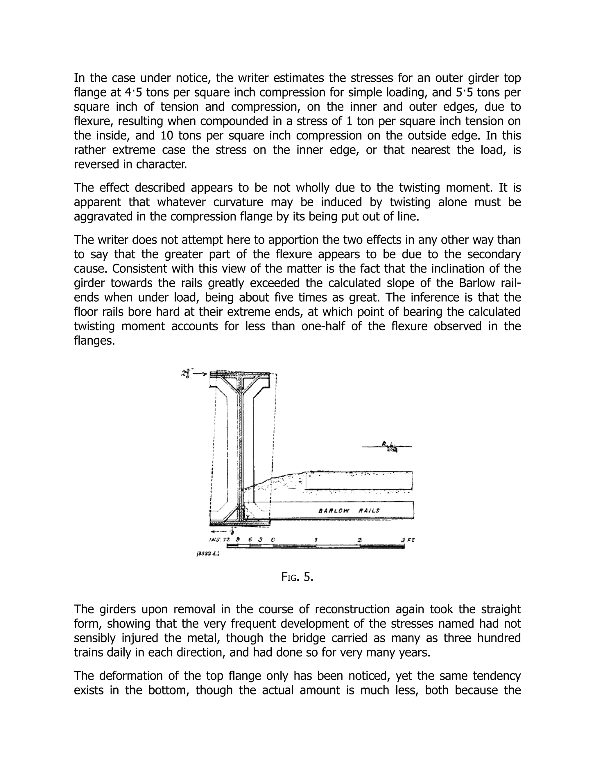 In the case under notice, the writer estimates the stresses for an outer girder top
flange at 4·5 tons per square inch compression for simple loading, and 5·5 tons per
square inch of tension and compression, on the inner and outer edges, due to
flexure, resulting when compounded in a stress of 1 ton per square inch tension on
the inside, and 10 tons per square inch compression on the outside edge. In this
rather extreme case the stress on the inner edge, or that nearest the load, is
reversed in character.
The effect described appears to be not wholly due to the twisting moment. It is
apparent that whatever curvature may be induced by twisting alone must be
aggravated in the compression flange by its being put out of line.
The writer does not attempt here to apportion the two effects in any other way than
to say that the greater part of the flexure appears to be due to the secondary
cause. Consistent with this view of the matter is the fact that the inclination of the
girder towards the rails greatly exceeded the calculated slope of the Barlow rail-
ends when under load, being about five times as great. The inference is that the
floor rails bore hard at their extreme ends, at which point of bearing the calculated
twisting moment accounts for less than one-half of the flexure observed in the
flanges.
Fig. 5.
The girders upon removal in the course of reconstruction again took the straight
form, showing that the very frequent development of the stresses named had not
sensibly injured the metal, though the bridge carried as many as three hundred
trains daily in each direction, and had done so for very many years.
The deformation of the top flange only has been noticed, yet the same tendency
exists in the bottom, though the actual amount is much less, both because the
 