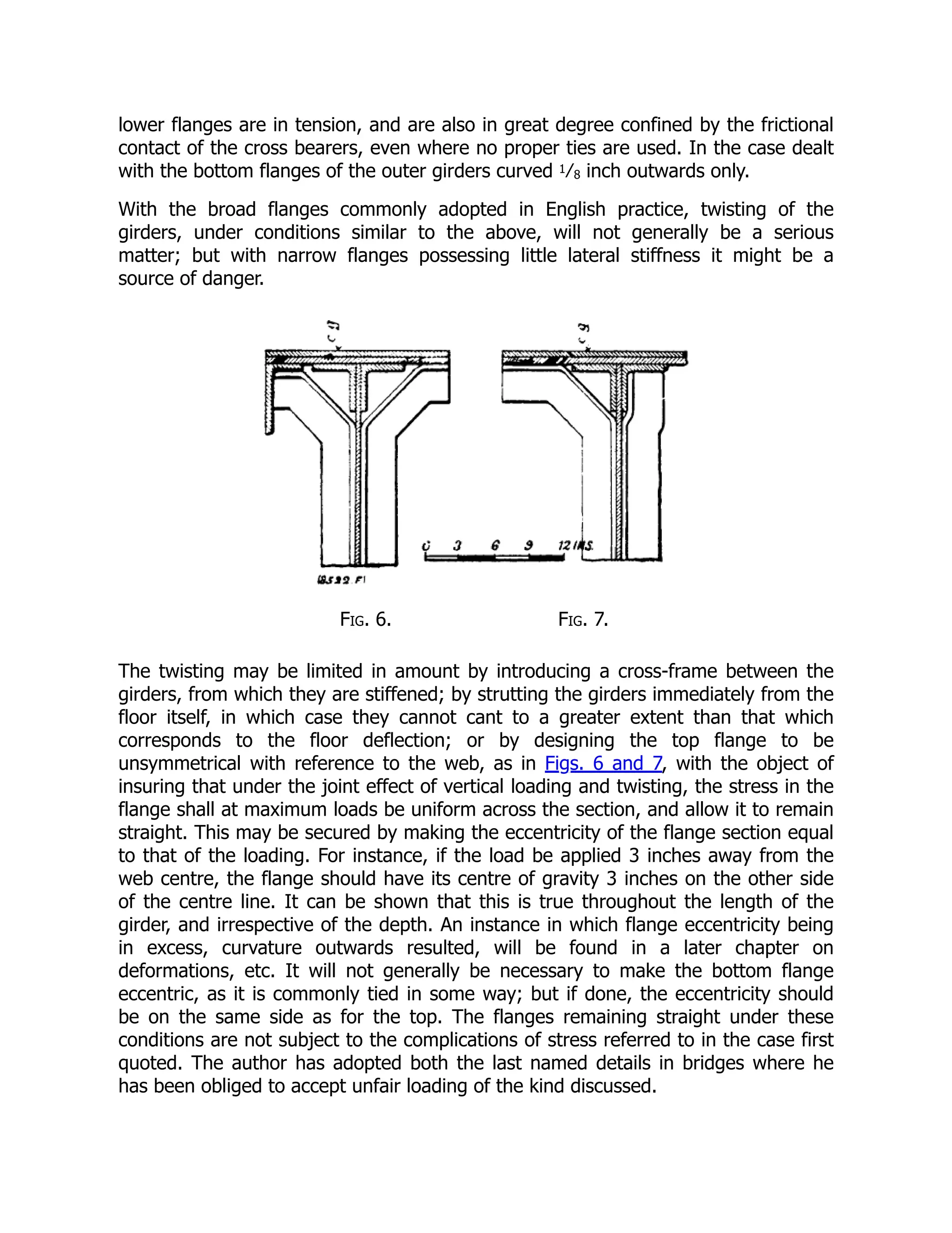 lower flanges are in tension, and are also in great degree confined by the frictional
contact of the cross bearers, even where no proper ties are used. In the case dealt
with the bottom flanges of the outer girders curved 1⁄8 inch outwards only.
With the broad flanges commonly adopted in English practice, twisting of the
girders, under conditions similar to the above, will not generally be a serious
matter; but with narrow flanges possessing little lateral stiffness it might be a
source of danger.
Fig. 6. Fig. 7.
The twisting may be limited in amount by introducing a cross-frame between the
girders, from which they are stiffened; by strutting the girders immediately from the
floor itself, in which case they cannot cant to a greater extent than that which
corresponds to the floor deflection; or by designing the top flange to be
unsymmetrical with reference to the web, as in Figs. 6 and 7, with the object of
insuring that under the joint effect of vertical loading and twisting, the stress in the
flange shall at maximum loads be uniform across the section, and allow it to remain
straight. This may be secured by making the eccentricity of the flange section equal
to that of the loading. For instance, if the load be applied 3 inches away from the
web centre, the flange should have its centre of gravity 3 inches on the other side
of the centre line. It can be shown that this is true throughout the length of the
girder, and irrespective of the depth. An instance in which flange eccentricity being
in excess, curvature outwards resulted, will be found in a later chapter on
deformations, etc. It will not generally be necessary to make the bottom flange
eccentric, as it is commonly tied in some way; but if done, the eccentricity should
be on the same side as for the top. The flanges remaining straight under these
conditions are not subject to the complications of stress referred to in the case first
quoted. The author has adopted both the last named details in bridges where he
has been obliged to accept unfair loading of the kind discussed.
 