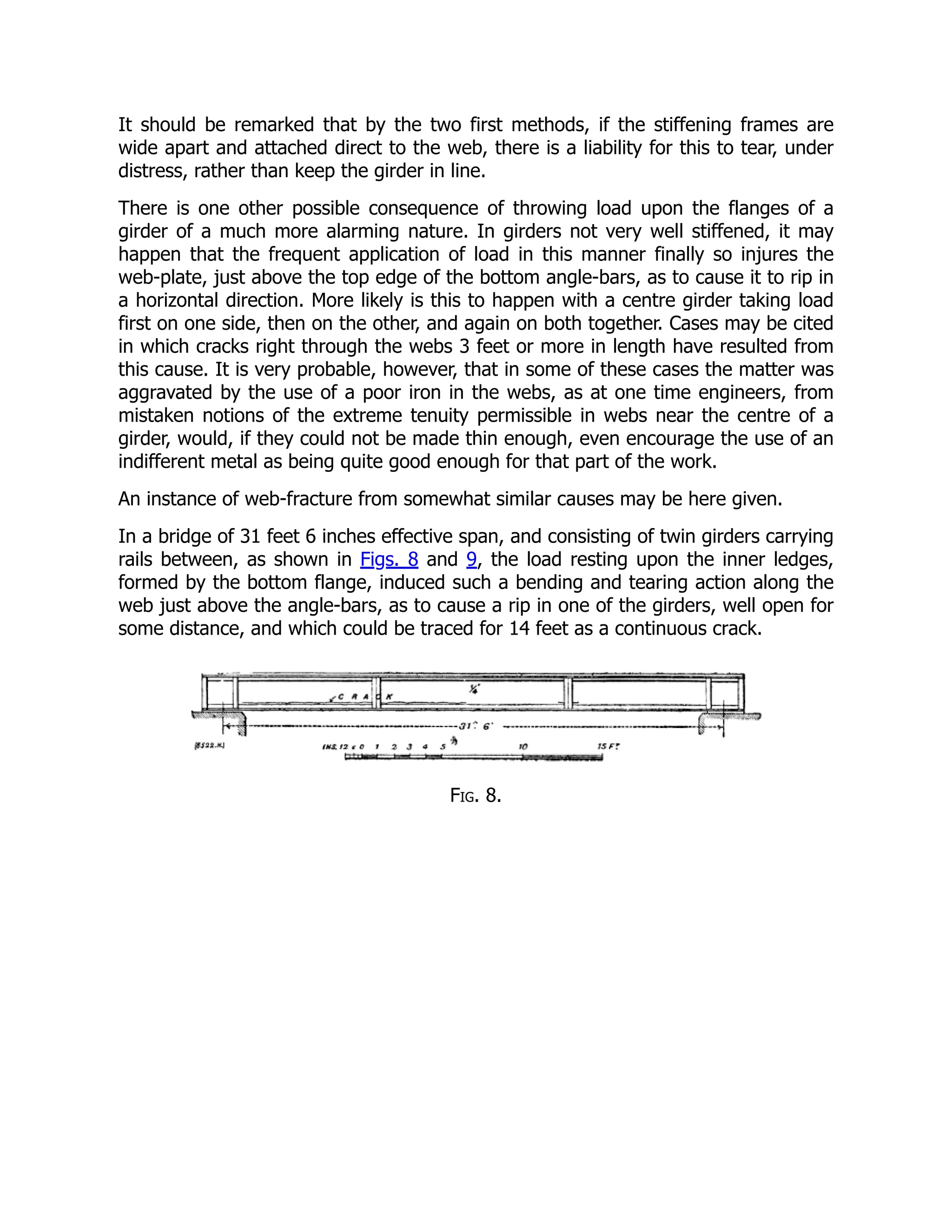 It should be remarked that by the two first methods, if the stiffening frames are
wide apart and attached direct to the web, there is a liability for this to tear, under
distress, rather than keep the girder in line.
There is one other possible consequence of throwing load upon the flanges of a
girder of a much more alarming nature. In girders not very well stiffened, it may
happen that the frequent application of load in this manner finally so injures the
web-plate, just above the top edge of the bottom angle-bars, as to cause it to rip in
a horizontal direction. More likely is this to happen with a centre girder taking load
first on one side, then on the other, and again on both together. Cases may be cited
in which cracks right through the webs 3 feet or more in length have resulted from
this cause. It is very probable, however, that in some of these cases the matter was
aggravated by the use of a poor iron in the webs, as at one time engineers, from
mistaken notions of the extreme tenuity permissible in webs near the centre of a
girder, would, if they could not be made thin enough, even encourage the use of an
indifferent metal as being quite good enough for that part of the work.
An instance of web-fracture from somewhat similar causes may be here given.
In a bridge of 31 feet 6 inches effective span, and consisting of twin girders carrying
rails between, as shown in Figs. 8 and 9, the load resting upon the inner ledges,
formed by the bottom flange, induced such a bending and tearing action along the
web just above the angle-bars, as to cause a rip in one of the girders, well open for
some distance, and which could be traced for 14 feet as a continuous crack.
Fig. 8.
 