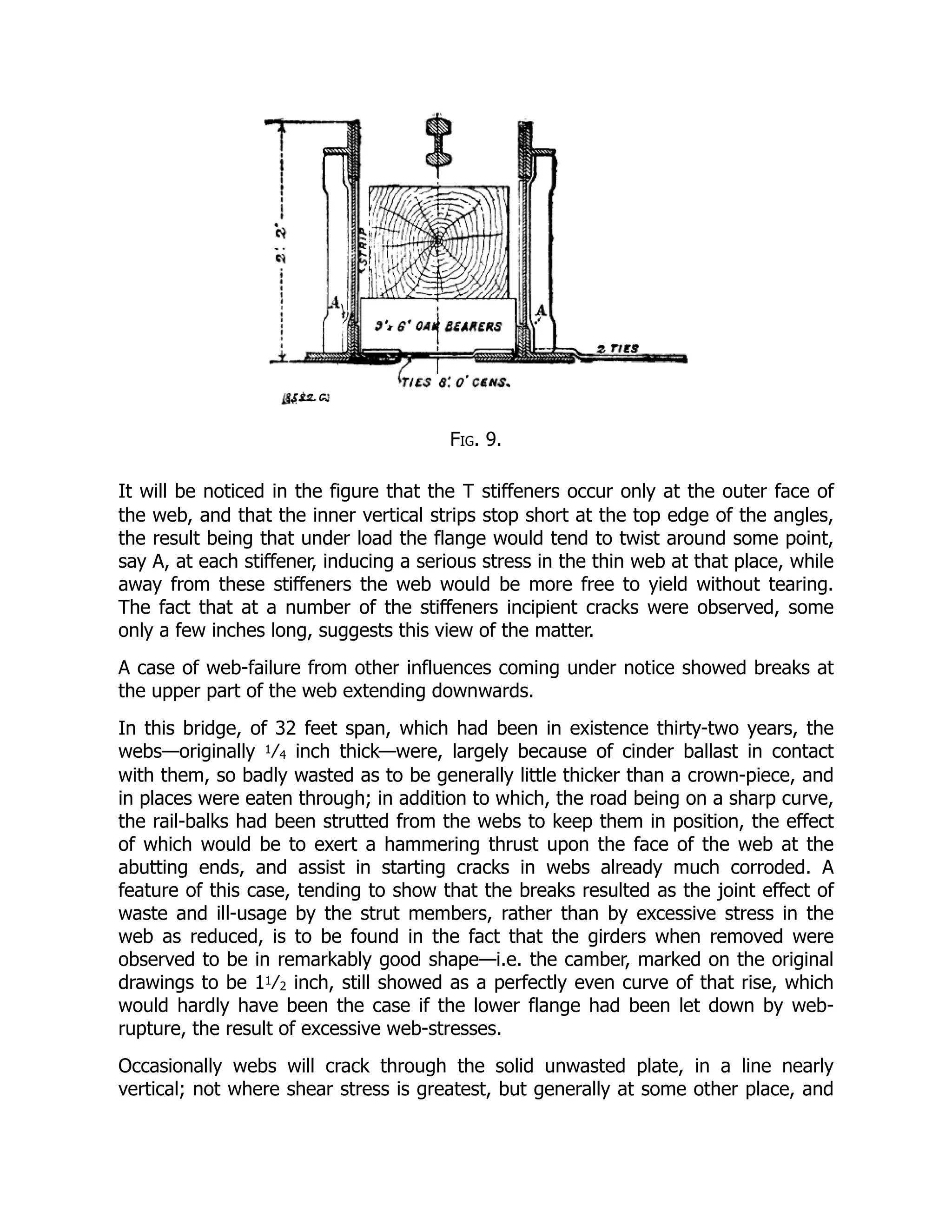 Fig. 9.
It will be noticed in the figure that the T stiffeners occur only at the outer face of
the web, and that the inner vertical strips stop short at the top edge of the angles,
the result being that under load the flange would tend to twist around some point,
say A, at each stiffener, inducing a serious stress in the thin web at that place, while
away from these stiffeners the web would be more free to yield without tearing.
The fact that at a number of the stiffeners incipient cracks were observed, some
only a few inches long, suggests this view of the matter.
A case of web-failure from other influences coming under notice showed breaks at
the upper part of the web extending downwards.
In this bridge, of 32 feet span, which had been in existence thirty-two years, the
webs—originally 1⁄4 inch thick—were, largely because of cinder ballast in contact
with them, so badly wasted as to be generally little thicker than a crown-piece, and
in places were eaten through; in addition to which, the road being on a sharp curve,
the rail-balks had been strutted from the webs to keep them in position, the effect
of which would be to exert a hammering thrust upon the face of the web at the
abutting ends, and assist in starting cracks in webs already much corroded. A
feature of this case, tending to show that the breaks resulted as the joint effect of
waste and ill-usage by the strut members, rather than by excessive stress in the
web as reduced, is to be found in the fact that the girders when removed were
observed to be in remarkably good shape—i.e. the camber, marked on the original
drawings to be 11⁄2 inch, still showed as a perfectly even curve of that rise, which
would hardly have been the case if the lower flange had been let down by web-
rupture, the result of excessive web-stresses.
Occasionally webs will crack through the solid unwasted plate, in a line nearly
vertical; not where shear stress is greatest, but generally at some other place, and
 