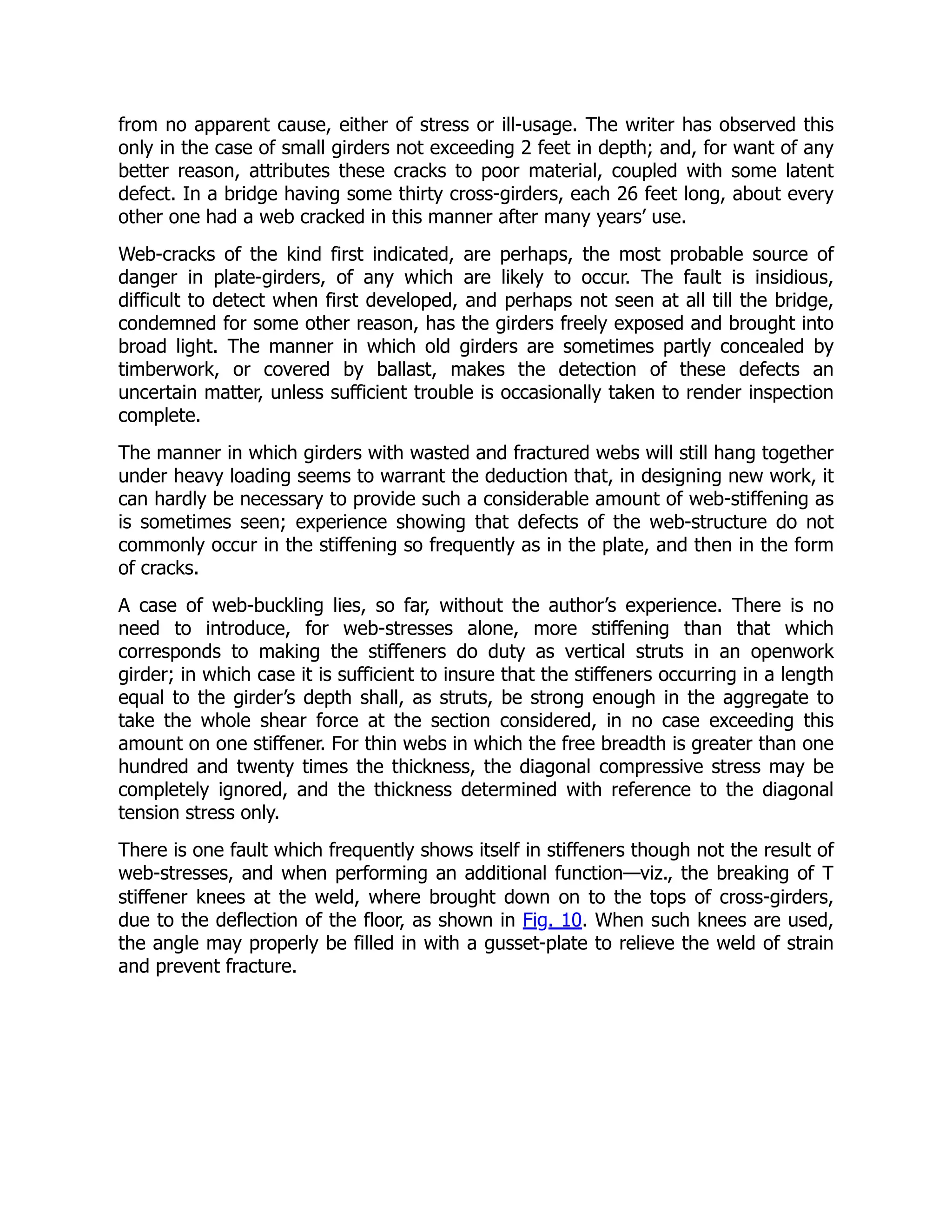 from no apparent cause, either of stress or ill-usage. The writer has observed this
only in the case of small girders not exceeding 2 feet in depth; and, for want of any
better reason, attributes these cracks to poor material, coupled with some latent
defect. In a bridge having some thirty cross-girders, each 26 feet long, about every
other one had a web cracked in this manner after many years’ use.
Web-cracks of the kind first indicated, are perhaps, the most probable source of
danger in plate-girders, of any which are likely to occur. The fault is insidious,
difficult to detect when first developed, and perhaps not seen at all till the bridge,
condemned for some other reason, has the girders freely exposed and brought into
broad light. The manner in which old girders are sometimes partly concealed by
timberwork, or covered by ballast, makes the detection of these defects an
uncertain matter, unless sufficient trouble is occasionally taken to render inspection
complete.
The manner in which girders with wasted and fractured webs will still hang together
under heavy loading seems to warrant the deduction that, in designing new work, it
can hardly be necessary to provide such a considerable amount of web-stiffening as
is sometimes seen; experience showing that defects of the web-structure do not
commonly occur in the stiffening so frequently as in the plate, and then in the form
of cracks.
A case of web-buckling lies, so far, without the author’s experience. There is no
need to introduce, for web-stresses alone, more stiffening than that which
corresponds to making the stiffeners do duty as vertical struts in an openwork
girder; in which case it is sufficient to insure that the stiffeners occurring in a length
equal to the girder’s depth shall, as struts, be strong enough in the aggregate to
take the whole shear force at the section considered, in no case exceeding this
amount on one stiffener. For thin webs in which the free breadth is greater than one
hundred and twenty times the thickness, the diagonal compressive stress may be
completely ignored, and the thickness determined with reference to the diagonal
tension stress only.
There is one fault which frequently shows itself in stiffeners though not the result of
web-stresses, and when performing an additional function—viz., the breaking of T
stiffener knees at the weld, where brought down on to the tops of cross-girders,
due to the deflection of the floor, as shown in Fig. 10. When such knees are used,
the angle may properly be filled in with a gusset-plate to relieve the weld of strain
and prevent fracture.
 