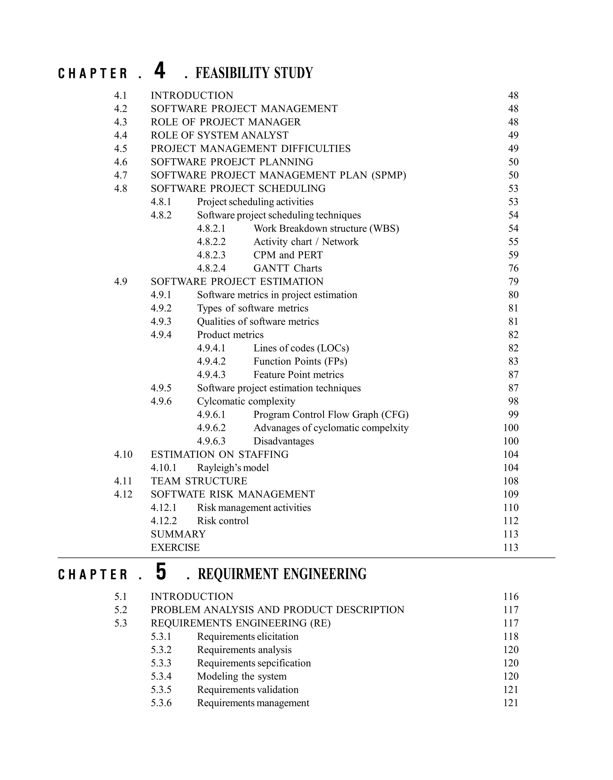 C H A P T E R . 4 . FEASIBILITY STUDY
4.1 INTRODUCTION 48
4.2 SOFTWARE PROJECT MANAGEMENT 48
4.3 ROLE OF PROJECT MANAGER 48
4.4 ROLE OF SYSTEM ANALYST 49
4.5 PROJECT MANAGEMENT DIFFICULTIES 49
4.6 SOFTWARE PROEJCT PLANNING 50
4.7 SOFTWARE PROJECT MANAGEMENT PLAN (SPMP) 50
4.8 SOFTWARE PROJECT SCHEDULING 53
4.8.1 Project scheduling activities 53
4.8.2 Software project scheduling techniques 54
4.8.2.1 Work Breakdown structure (WBS) 54
4.8.2.2 Activity chart / Network 55
4.8.2.3 CPM and PERT 59
4.8.2.4 GANTT Charts 76
4.9 SOFTWARE PROJECT ESTIMATION 79
4.9.1 Software metrics in project estimation 80
4.9.2 Types of software metrics 81
4.9.3 Qualities of software metrics 81
4.9.4 Product metrics 82
4.9.4.1 Lines of codes (LOCs) 82
4.9.4.2 Function Points (FPs) 83
4.9.4.3 Feature Point metrics 87
4.9.5 Software project estimation techniques 87
4.9.6 Cylcomatic complexity 98
4.9.6.1 Program Control Flow Graph (CFG) 99
4.9.6.2 Advanages of cyclomatic compelxity 100
4.9.6.3 Disadvantages 100
4.10 ESTIMATION ON STAFFING 104
4.10.1 Rayleigh’s model 104
4.11 TEAM STRUCTURE 108
4.12 SOFTWATE RISK MANAGEMENT 109
4.12.1 Risk management activities 110
4.12.2 Risk control 112
SUMMARY 113
EXERCISE 113
C H A P T E R . 5 . REQUIRMENT ENGINEERING
5.1 INTRODUCTION 116
5.2 PROBLEM ANALYSIS AND PRODUCT DESCRIPTION 117
5.3 REQUIREMENTS ENGINEERING (RE) 117
5.3.1 Requirements elicitation 118
5.3.2 Requirements analysis 120
5.3.3 Requirements sepcification 120
5.3.4 Modeling the system 120
5.3.5 Requirements validation 121
5.3.6 Requirements management 121
 