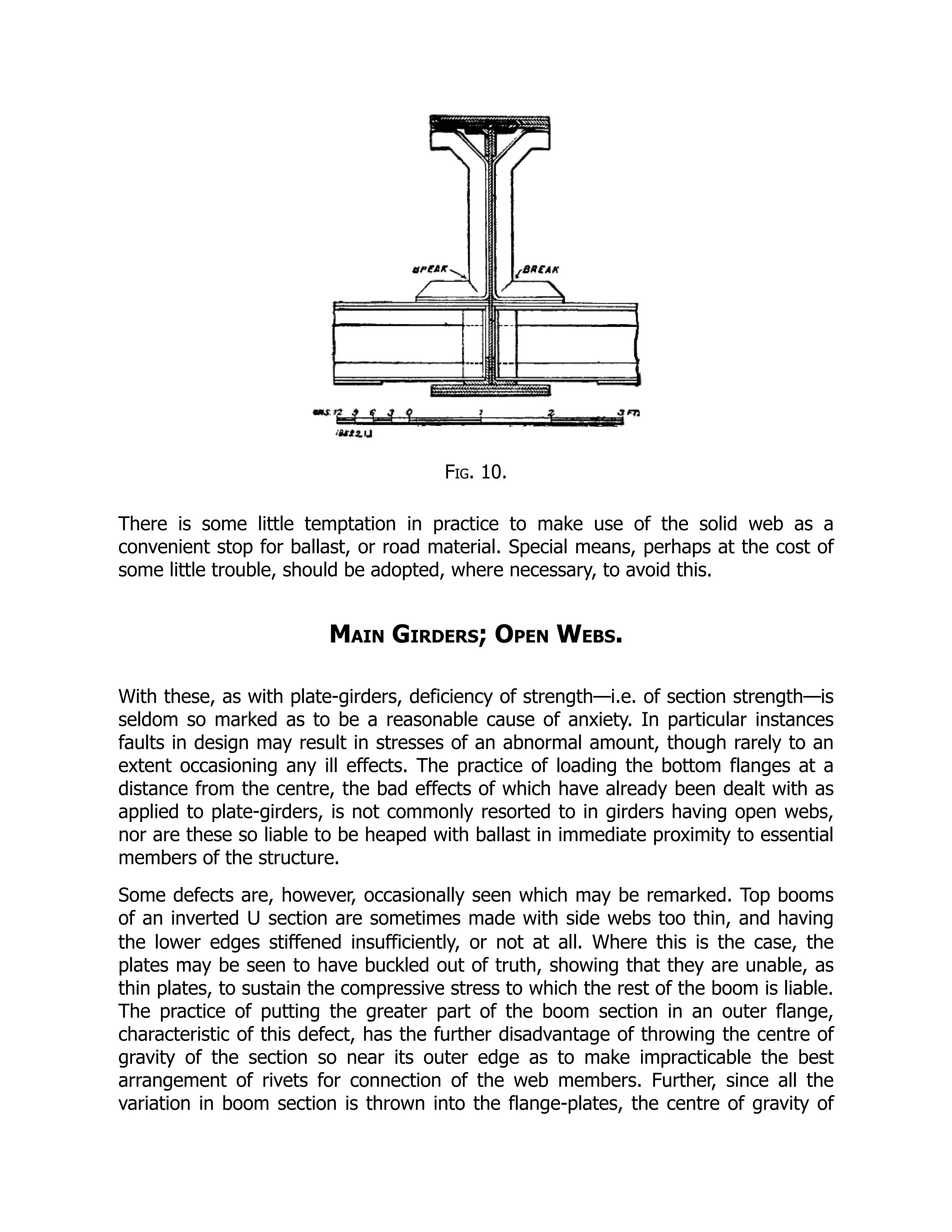Fig. 10.
There is some little temptation in practice to make use of the solid web as a
convenient stop for ballast, or road material. Special means, perhaps at the cost of
some little trouble, should be adopted, where necessary, to avoid this.
Main Girders; Open Webs.
With these, as with plate-girders, deficiency of strength—i.e. of section strength—is
seldom so marked as to be a reasonable cause of anxiety. In particular instances
faults in design may result in stresses of an abnormal amount, though rarely to an
extent occasioning any ill effects. The practice of loading the bottom flanges at a
distance from the centre, the bad effects of which have already been dealt with as
applied to plate-girders, is not commonly resorted to in girders having open webs,
nor are these so liable to be heaped with ballast in immediate proximity to essential
members of the structure.
Some defects are, however, occasionally seen which may be remarked. Top booms
of an inverted U section are sometimes made with side webs too thin, and having
the lower edges stiffened insufficiently, or not at all. Where this is the case, the
plates may be seen to have buckled out of truth, showing that they are unable, as
thin plates, to sustain the compressive stress to which the rest of the boom is liable.
The practice of putting the greater part of the boom section in an outer flange,
characteristic of this defect, has the further disadvantage of throwing the centre of
gravity of the section so near its outer edge as to make impracticable the best
arrangement of rivets for connection of the web members. Further, since all the
variation in boom section is thrown into the flange-plates, the centre of gravity of
 