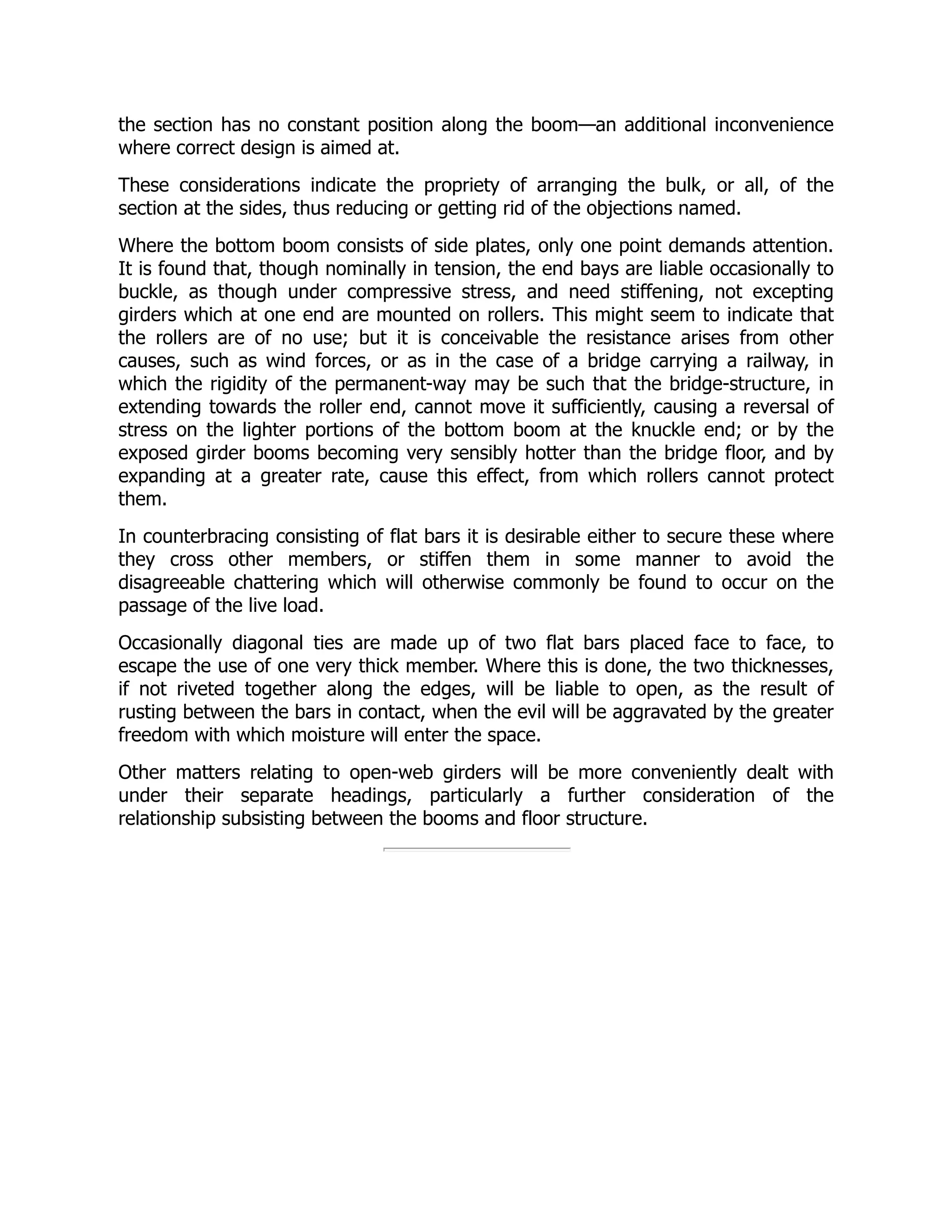 the section has no constant position along the boom—an additional inconvenience
where correct design is aimed at.
These considerations indicate the propriety of arranging the bulk, or all, of the
section at the sides, thus reducing or getting rid of the objections named.
Where the bottom boom consists of side plates, only one point demands attention.
It is found that, though nominally in tension, the end bays are liable occasionally to
buckle, as though under compressive stress, and need stiffening, not excepting
girders which at one end are mounted on rollers. This might seem to indicate that
the rollers are of no use; but it is conceivable the resistance arises from other
causes, such as wind forces, or as in the case of a bridge carrying a railway, in
which the rigidity of the permanent-way may be such that the bridge-structure, in
extending towards the roller end, cannot move it sufficiently, causing a reversal of
stress on the lighter portions of the bottom boom at the knuckle end; or by the
exposed girder booms becoming very sensibly hotter than the bridge floor, and by
expanding at a greater rate, cause this effect, from which rollers cannot protect
them.
In counterbracing consisting of flat bars it is desirable either to secure these where
they cross other members, or stiffen them in some manner to avoid the
disagreeable chattering which will otherwise commonly be found to occur on the
passage of the live load.
Occasionally diagonal ties are made up of two flat bars placed face to face, to
escape the use of one very thick member. Where this is done, the two thicknesses,
if not riveted together along the edges, will be liable to open, as the result of
rusting between the bars in contact, when the evil will be aggravated by the greater
freedom with which moisture will enter the space.
Other matters relating to open-web girders will be more conveniently dealt with
under their separate headings, particularly a further consideration of the
relationship subsisting between the booms and floor structure.
 