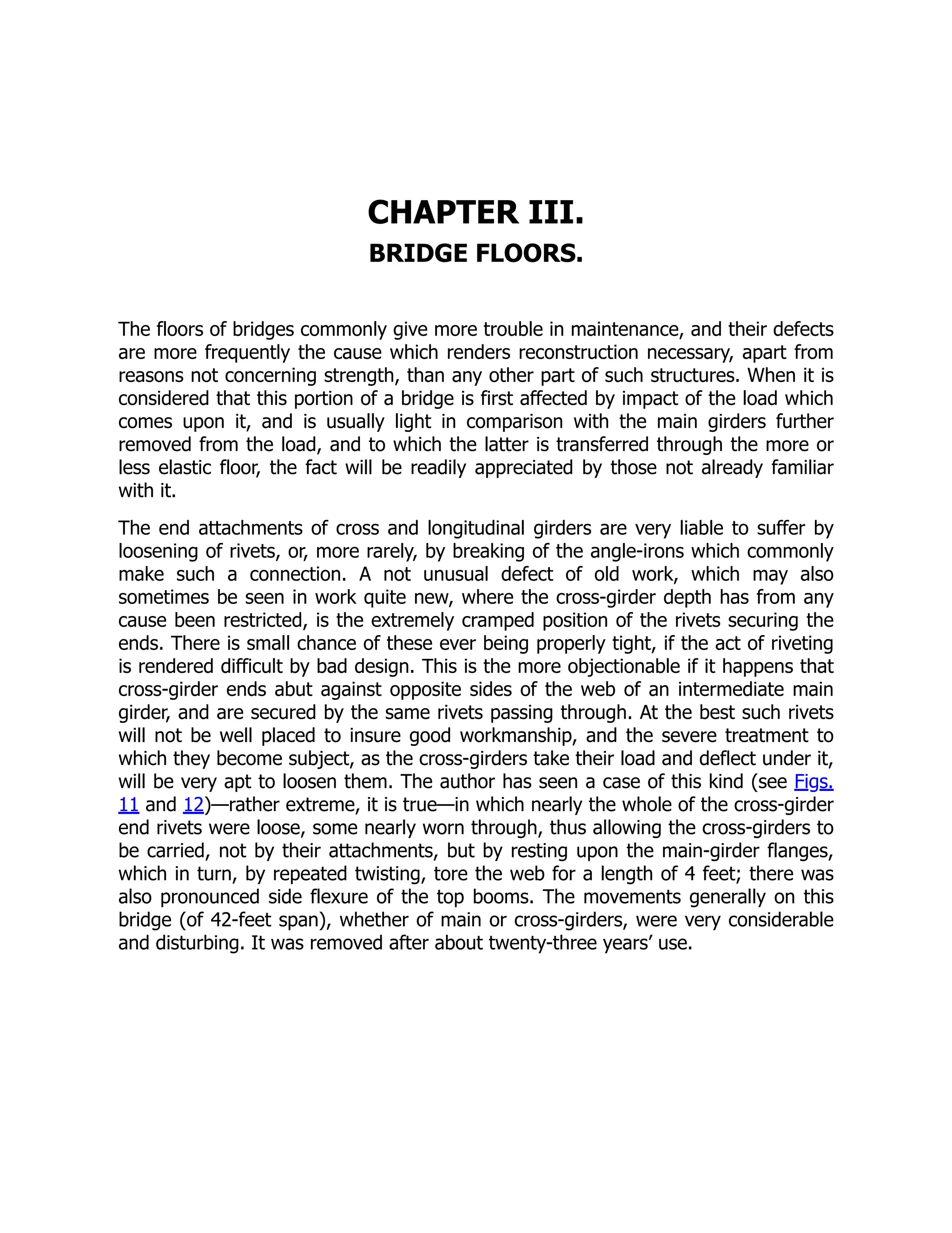 CHAPTER III.
BRIDGE FLOORS.
The floors of bridges commonly give more trouble in maintenance, and their defects
are more frequently the cause which renders reconstruction necessary, apart from
reasons not concerning strength, than any other part of such structures. When it is
considered that this portion of a bridge is first affected by impact of the load which
comes upon it, and is usually light in comparison with the main girders further
removed from the load, and to which the latter is transferred through the more or
less elastic floor, the fact will be readily appreciated by those not already familiar
with it.
The end attachments of cross and longitudinal girders are very liable to suffer by
loosening of rivets, or, more rarely, by breaking of the angle-irons which commonly
make such a connection. A not unusual defect of old work, which may also
sometimes be seen in work quite new, where the cross-girder depth has from any
cause been restricted, is the extremely cramped position of the rivets securing the
ends. There is small chance of these ever being properly tight, if the act of riveting
is rendered difficult by bad design. This is the more objectionable if it happens that
cross-girder ends abut against opposite sides of the web of an intermediate main
girder, and are secured by the same rivets passing through. At the best such rivets
will not be well placed to insure good workmanship, and the severe treatment to
which they become subject, as the cross-girders take their load and deflect under it,
will be very apt to loosen them. The author has seen a case of this kind (see Figs.
11 and 12)—rather extreme, it is true—in which nearly the whole of the cross-girder
end rivets were loose, some nearly worn through, thus allowing the cross-girders to
be carried, not by their attachments, but by resting upon the main-girder flanges,
which in turn, by repeated twisting, tore the web for a length of 4 feet; there was
also pronounced side flexure of the top booms. The movements generally on this
bridge (of 42-feet span), whether of main or cross-girders, were very considerable
and disturbing. It was removed after about twenty-three years’ use.
 