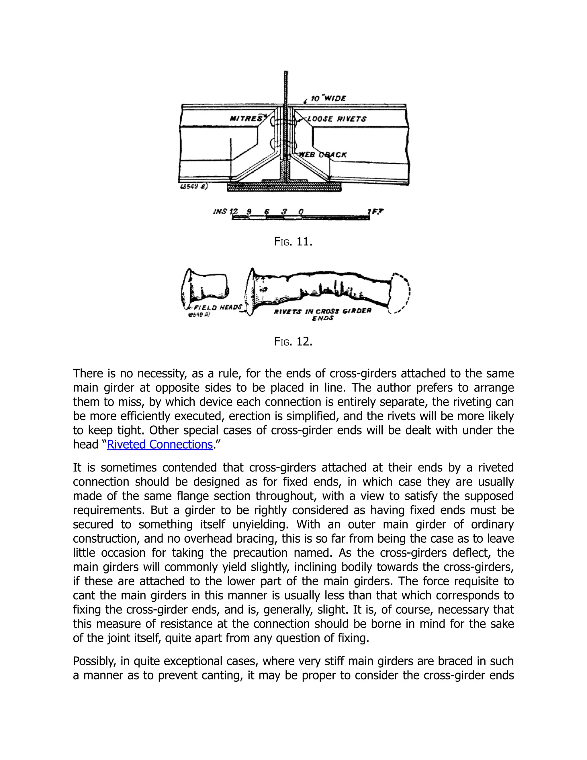 Fig. 11.
Fig. 12.
There is no necessity, as a rule, for the ends of cross-girders attached to the same
main girder at opposite sides to be placed in line. The author prefers to arrange
them to miss, by which device each connection is entirely separate, the riveting can
be more efficiently executed, erection is simplified, and the rivets will be more likely
to keep tight. Other special cases of cross-girder ends will be dealt with under the
head “Riveted Connections.”
It is sometimes contended that cross-girders attached at their ends by a riveted
connection should be designed as for fixed ends, in which case they are usually
made of the same flange section throughout, with a view to satisfy the supposed
requirements. But a girder to be rightly considered as having fixed ends must be
secured to something itself unyielding. With an outer main girder of ordinary
construction, and no overhead bracing, this is so far from being the case as to leave
little occasion for taking the precaution named. As the cross-girders deflect, the
main girders will commonly yield slightly, inclining bodily towards the cross-girders,
if these are attached to the lower part of the main girders. The force requisite to
cant the main girders in this manner is usually less than that which corresponds to
fixing the cross-girder ends, and is, generally, slight. It is, of course, necessary that
this measure of resistance at the connection should be borne in mind for the sake
of the joint itself, quite apart from any question of fixing.
Possibly, in quite exceptional cases, where very stiff main girders are braced in such
a manner as to prevent canting, it may be proper to consider the cross-girder ends
 