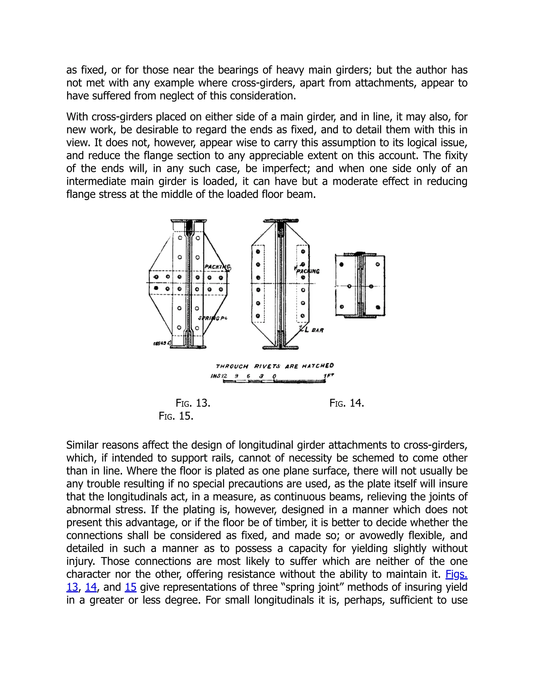 as fixed, or for those near the bearings of heavy main girders; but the author has
not met with any example where cross-girders, apart from attachments, appear to
have suffered from neglect of this consideration.
With cross-girders placed on either side of a main girder, and in line, it may also, for
new work, be desirable to regard the ends as fixed, and to detail them with this in
view. It does not, however, appear wise to carry this assumption to its logical issue,
and reduce the flange section to any appreciable extent on this account. The fixity
of the ends will, in any such case, be imperfect; and when one side only of an
intermediate main girder is loaded, it can have but a moderate effect in reducing
flange stress at the middle of the loaded floor beam.
Fig. 13. Fig. 14.
Fig. 15.
Similar reasons affect the design of longitudinal girder attachments to cross-girders,
which, if intended to support rails, cannot of necessity be schemed to come other
than in line. Where the floor is plated as one plane surface, there will not usually be
any trouble resulting if no special precautions are used, as the plate itself will insure
that the longitudinals act, in a measure, as continuous beams, relieving the joints of
abnormal stress. If the plating is, however, designed in a manner which does not
present this advantage, or if the floor be of timber, it is better to decide whether the
connections shall be considered as fixed, and made so; or avowedly flexible, and
detailed in such a manner as to possess a capacity for yielding slightly without
injury. Those connections are most likely to suffer which are neither of the one
character nor the other, offering resistance without the ability to maintain it. Figs.
13, 14, and 15 give representations of three “spring joint” methods of insuring yield
in a greater or less degree. For small longitudinals it is, perhaps, sufficient to use
 