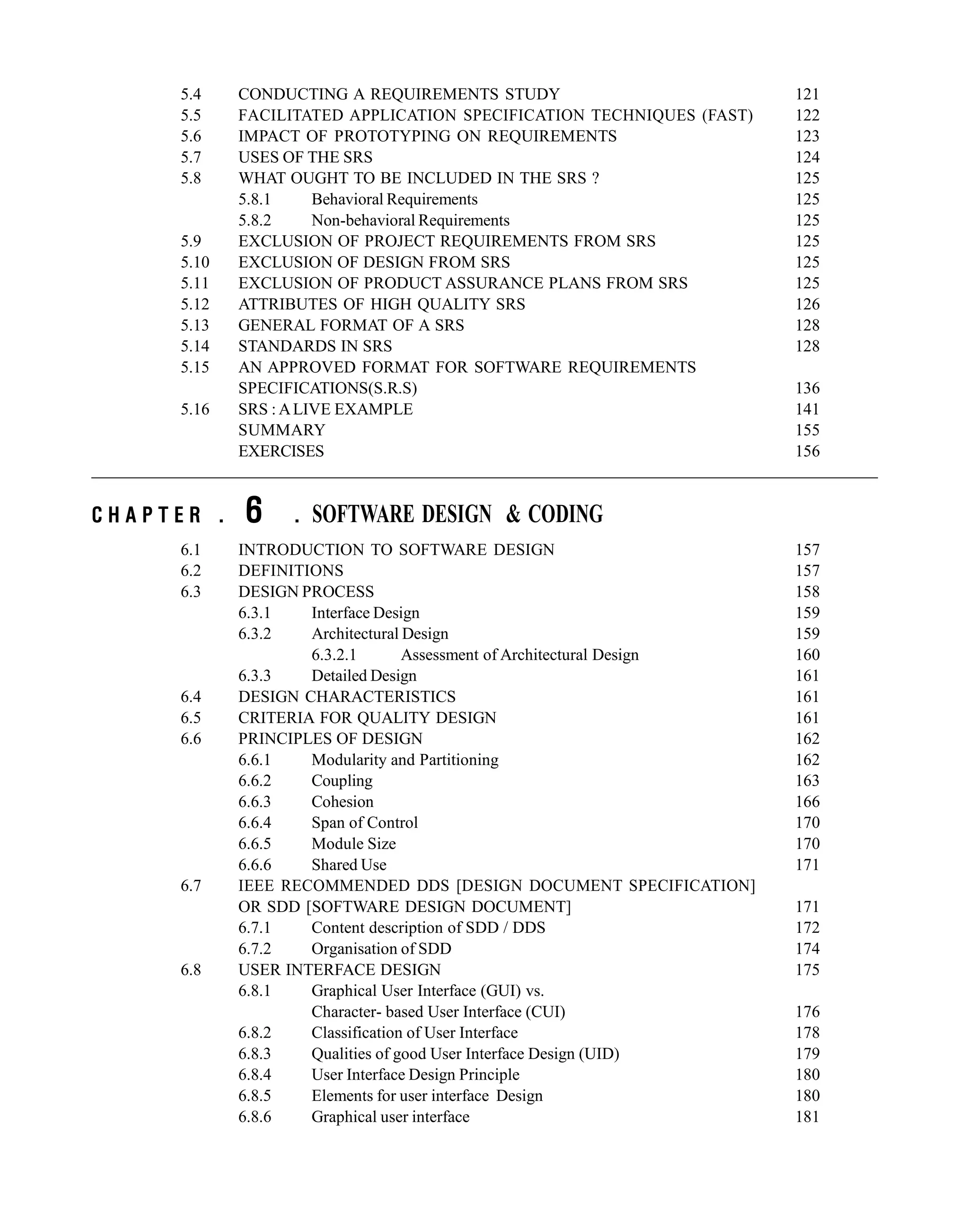 5.4 CONDUCTING A REQUIREMENTS STUDY 121
5.5 FACILITATED APPLICATION SPECIFICATION TECHNIQUES (FAST) 122
5.6 IMPACT OF PROTOTYPING ON REQUIREMENTS 123
5.7 USES OF THE SRS 124
5.8 WHAT OUGHT TO BE INCLUDED IN THE SRS ? 125
5.8.1 Behavioral Requirements 125
5.8.2 Non-behavioral Requirements 125
5.9 EXCLUSION OF PROJECT REQUIREMENTS FROM SRS 125
5.10 EXCLUSION OF DESIGN FROM SRS 125
5.11 EXCLUSION OF PRODUCT ASSURANCE PLANS FROM SRS 125
5.12 ATTRIBUTES OF HIGH QUALITY SRS 126
5.13 GENERAL FORMAT OF A SRS 128
5.14 STANDARDS IN SRS 128
5.15 AN APPROVED FORMAT FOR SOFTWARE REQUIREMENTS
SPECIFICATIONS(S.R.S) 136
5.16 SRS : ALIVE EXAMPLE 141
SUMMARY 155
EXERCISES 156
C H A P T E R . 6 . SOFTWARE DESIGN & CODING
6.1 INTRODUCTION TO SOFTWARE DESIGN 157
6.2 DEFINITIONS 157
6.3 DESIGN PROCESS 158
6.3.1 Interface Design 159
6.3.2 Architectural Design 159
6.3.2.1 Assessment of Architectural Design 160
6.3.3 Detailed Design 161
6.4 DESIGN CHARACTERISTICS 161
6.5 CRITERIA FOR QUALITY DESIGN 161
6.6 PRINCIPLES OF DESIGN 162
6.6.1 Modularity and Partitioning 162
6.6.2 Coupling 163
6.6.3 Cohesion 166
6.6.4 Span of Control 170
6.6.5 Module Size 170
6.6.6 Shared Use 171
6.7 IEEE RECOMMENDED DDS [DESIGN DOCUMENT SPECIFICATION]
OR SDD [SOFTWARE DESIGN DOCUMENT] 171
6.7.1 Content description of SDD / DDS 172
6.7.2 Organisation of SDD 174
6.8 USER INTERFACE DESIGN 175
6.8.1 Graphical User Interface (GUI) vs.
Character- based User Interface (CUI) 176
6.8.2 Classification of User Interface 178
6.8.3 Qualities of good User Interface Design (UID) 179
6.8.4 User Interface Design Principle 180
6.8.5 Elements for user interface Design 180
6.8.6 Graphical user interface 181
 