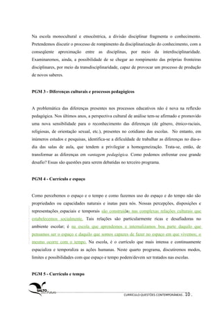 Na escola monocultural e etnocêntrica, a divisão disciplinar fragmenta o conhecimento. 
Pretendemos discutir o processo de rompimento da disciplinarização do conhecimento, com a 
conseqüente aproximação entre as disciplinas, por meio da interdisciplinaridade. 
Examinaremos, ainda, a possibilidade de se chegar ao rompimento das próprias fronteiras 
disciplinares, por meio da transdisciplinaridade, capaz de provocar um processo de produção 
de novos saberes. 
PGM 3 - Diferenças culturais e processos pedagógicos 
A problemática das diferenças presentes nos processos educativos não é nova na reflexão 
pedagógica. Nos últimos anos, a perspectiva cultural de análise tem-se afirmado e promovido 
uma nova sensibilidade para o reconhecimento das diferenças (de gênero, étnico-raciais, 
religiosas, de orientação sexual, etc.), presentes no cotidiano das escolas. No entanto, em 
inúmeros estudos e pesquisas, identifica-se a dificuldade de trabalhar as diferenças no dia-a-dia 
das salas de aula, que tendem a privilegiar a homogeneização. Trata-se, então, de 
transformar as diferenças em vantagem pedagógica. Como podemos enfrentar esse grande 
desafio? Essas são questões para serem debatidas no terceiro programa. 
PGM 4 - Currículo e espaço 
Como percebemos o espaço e o tempo e como fazemos uso do espaço e do tempo não são 
propriedades ou capacidades naturais e inatas para nós. Nossas percepções, disposições e 
representações espaciais e temporais são construídas nas complexas relações culturais que 
estabelecemos socialmente. Tais relações são particularmente ricas e desafiadoras no 
ambiente escolar; é na escola que aprendemos e internalizamos boa parte daquilo que 
pensamos ser o espaço e daquilo que somos capazes de fazer no espaço em que vivemos; o 
mesmo ocorre com o tempo. Na escola, é o currículo que mais intensa e continuamente 
espacializa e temporaliza as ações humanas. Neste quarto programa, discutiremos modos, 
limites e possibilidades com que espaço e tempo podem/devem ser tratados nas escolas. 
PGM 5 - Currículo e tempo 
CURRÍCULO:QUESTÕES CONTEMPORÂNEAS . 10 . 
 