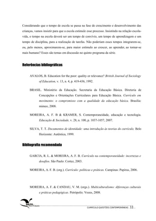 Considerando que o tempo de escola se passa na fase de crescimento e desenvolvimento das 
crianças, vamos insistir para que a escola estimule esse processo. Insistindo na relação escola-vida, 
o tempo na escola deverá ser um tempo de convívio, um tempo de aprendizagem e um 
tempo de disciplina, para a realização de tarefas. Não poderiam esses tempos integrarem-se, 
ou, pelo menos, aproximarem-se, para maior estímulo ao crescer, ao aprender, ao tornar-se 
mais humano? Esses são temas em discussão no quinto programa da série. 
Referências bibliográficas 
AVALOS, B. Education for the poor: quality or relevance? British Journal of Sociology 
of Education, v. 13, n. 4, p. 419-436, 1992. 
BRASIL. Ministério da Educação. Secretaria da Educação Básica. Diretoria de 
Concepções e Orientações Curriculares para Educação Básica. Currículo em 
movimento: o compromisso com a qualidade da educação básica. Brasília: 
mimeo, 2008. 
MOREIRA, A. F. B & KRAMER, S. Contemporaneidade, educação e tecnologia. 
Educação & Sociedade, v. 28, n. 100, p. 1037-1057, 2007. 
SILVA, T. T. Documentos de identidade: uma introdução às teorias do currículo. Belo 
Horizonte: Autêntica, 1999. 
Bibliografia recomendada 
GARCIA, R. L. & MOREIRA, A. F. B. Currículo na contemporaneidade: incertezas e 
desafios. São Paulo: Cortez, 2003. 
MOREIRA, A. F. B. (org.). Currículo: políticas e práticas. Campinas: Papirus, 2006. 
MOREIRA, A. F. & CANDAU, V. M. (orgs.). Multiculturalismo: diferenças culturais 
e práticas pedagógicas. Petrópolis: Vozes, 2008. 
CURRÍCULO:QUESTÕES CONTEMPORÂNEAS . 11 . 
 