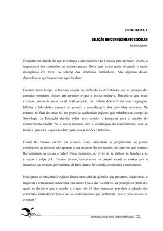 PROGRAMA 1 
SELEÇÃO DO CONHECIMENTO ESCOLAR 
Lucíola Santos1 
Ninguém tem dúvida de que as crianças e adolescentes vão à escola para aprender. Assim, a 
importância dos conteúdos curriculares parece óbvia, mas existe muita discussão e muita 
divergência em torno da seleção dos conteúdos curriculares. São algumas dessas 
discordâncias que buscaremos aqui focalizar. 
Durante muito tempo, o fracasso escolar foi atribuído às dificuldades que as crianças das 
camadas populares tinham em aprender o que a escola ensinava. Discutia-se que essas 
crianças, vindas de meio social desfavorecido, não tinham desenvolvido uma linguagem, 
hábitos e habilidades capazes de garantir a aprendizagem dos conteúdos escolares. No 
entanto, no final dos anos 60, um grupo de acadêmicos ingleses que trabalhava no campo da 
Sociologia da Educação decidiu voltar seus estudos e pesquisas para a questão do 
conhecimento escolar. Se a escola trabalha com a socialização do conhecimento, esse se 
tornava, para eles, a questão-chave para suas reflexões e trabalhos. 
Diante do fracasso escolar das crianças, esses intelectuais se perguntaram: se grande 
contingente de crianças não aprende o que estamos lhe ensinando, não será por que estamos 
lhe ensinando as coisas erradas? Nesse momento, ao invés de se atribuir às famílias e às 
crianças a culpa pelo fracasso escolar, buscaram-se na própria escola as razões para o 
insucesso das crianças provenientes de lares menos favorecidos econômica e socialmente. 
Esse grupo de intelectuais ingleses lançou uma série de questões que passaram, desde então, a 
inquietar a comunidade acadêmica, tais como: Quais são os critérios, os princípios a partir dos 
quais se decide o que é escolar e o que não é? Que interesses presidem a seleção dos 
conteúdos curriculares? Quais são os conhecimentos que, realmente, vale a pena ensinar às 
crianças? 
CURRÍCULO:QUESTÕES CONTEMPORÂNEAS . 13 . 
 