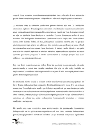 A partir desse momento, os professores comprometidos com a educação de seus alunos não 
podem deixar de se interrogar sobre a importância e relevância daquilo que estão ensinando. 
A discussão sobre os conteúdos curriculares ganhou destaque nos anos 70. Intelectuais 
americanos, ingleses e de outros países começaram a mostrar como os conteúdos curriculares 
eram perpassados por interesses das elites, uma vez que o ponto de vista desse grupo social, 
ou seja, sua ideologia, é que dominava os currículos. Exemplo disso estava no fato de que a 
forma de falar desse grupo, denominada de versão autorizada da língua, era a única aceita na 
escola. Outro exemplo poderia ser dado, considerando a disciplina História, uma vez que essa 
disciplina se restringia a fazer um relato dos fatos históricos, de acordo com a versão oficial, 
narrada com base nos interesses da classe dominante. A história escolar silenciava a respeito 
das lutas das camadas populares ou não lhes atribuía a importância que mereciam. Foi nesse 
contexto que muitas pesquisas e estudos demonstraram a ideologia presente nos livros 
didáticos e nas aulas dos professores. 
Em vista disso, os professores não podem deixar de questionar se em suas aulas não estão 
desvalorizando a cultura das camadas populares. Ou seja, se não estão, implícita ou 
explicitamente, tratando de maneira preconceituosa alguns de seus alunos por pertencerem a 
grupos de menor prestígio social. 
Na atualidade, mesmo os que se colocam ao lado dos interesses das camadas populares, em 
favor de uma pedagogia crítica, têm pontos de vista diferentes sobre o que deva ser ensinado 
nas escolas. De um lado, estão aqueles que defendem a posição de que a escola deve propiciar 
às crianças e aos adolescentes das camadas populares o acesso ao conhecimento científico, às 
obras literárias, enfim à produção cultural de maior prestígio social, ou seja, à chamada versão 
autorizada da cultura ou, ainda, conhecimento historicamente acumulado e validado 
acadêmica e socialmente. 
De acordo com essa perspectiva, esses conhecimentos são considerados instrumentos 
indispensáveis na luta política desse segmento social, bem como elementos indispensáveis 
para a participação efetiva na vida em sociedade Os que defendem essa posição argumentam 
CURRÍCULO:QUESTÕES CONTEMPORÂNEAS . 14 . 
 