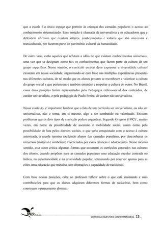 que a escola é o único espaço que permite às crianças das camadas populares o acesso ao 
conhecimento sistematizado. Essa posição é chamada de universalista e os educadores que a 
defendem afirmam que existem saberes, conhecimentos e valores que são universais e 
transculturais, por fazerem parte do patrimônio cultural da humanidade. 
De outro lado, estão aqueles que refutam a idéia de que existam conhecimentos universais, 
uma vez que se designam como tais os conhecimentos que fazem parte da cultura de um 
grupo específico. Nesse sentido, o currículo escolar deve expressar a diversidade cultural 
existente em nossa sociedade, organizando-se com base nas múltiplas experiências presentes 
nas diferentes culturas, de tal modo que os alunos possam se reconhecer e valorizar a cultura 
do grupo social a que pertencem e também entender e respeitar a cultura do outro. No Brasil, 
essas duas posições foram representadas pela Pedagogia crítico-social dos conteúdos, de 
caráter universalista, e pela pedagogia de Paulo Freire, de caráter não universalista. 
Nesse contexto, é importante lembrar que o fato de um currículo ser universalista, ou não ser 
universalista, não o torna, em si mesmo, algo a ser combatido ou valorizado. Existem 
problemas que os dois tipos de currículo podem engendrar. Segundo Grignon (1992) 2, muitas 
vezes, em nome da possibilidade de ascensão e mobilidade social, assim como pela 
possibilidade de luta pelos direitos sociais, o que seria conquistado com o acesso à cultura 
autorizada, a escola termina excluindo alunos das camadas populares, por desconhecer os 
universos (material e simbólico) vivenciados por essas crianças e adolescentes. Nesse mesmo 
sentido, esse autor critica algumas formas que assumem os currículos centrados nas culturas 
dos alunos, quando propõem para as camadas populares uma educação escolar centrada no 
lúdico, na espontaneidade e na criatividade popular, terminando por reservar apenas para as 
elites uma educação que trabalha com abstrações e capacidade de raciocínio. 
Com base nessas posições, cabe ao professor refletir sobre o que está ensinando e suas 
contribuições para que os alunos adquiram diferentes formas de raciocínio, bem como 
construam o pensamento abstrato. 
CURRÍCULO:QUESTÕES CONTEMPORÂNEAS . 15 . 
 