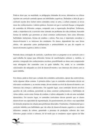 Pode-se dizer que, na atualidade, as pedagogias chamadas de novas, alternativas ou críticas 
rejeitam um currículo centrado apenas em habilidades cognitivas. Defendem a idéia de que o 
currículo escolar deve incluir outros conteúdos como: as artes, a cultura corporal, as novas 
áreas dos conhecimentos e saberes práticos. Insistem em que o currículo busque a integração 
de conteúdos de diferentes campos, rompendo com a organização disciplinar. Enfatizam, 
ainda, a importância de o currículo estar centrado em problemas da vida cotidiana, buscando 
formas de trabalho que permitam ao aluno construir conhecimento, bem como diferentes 
habilidades intelectuais, formas de conduta e valores. Para isso, é importante considerar o 
desenvolvimento e os interesses dos estudantes. Os alunos, dependendo das suas faixas 
etárias, vão apresentar certas predisposições e potencialidades no que diz respeito ao 
desenvolvimento cognitivo, afetivo e motor. 
Partindo dessa concepção de currículo, o professor deve se perguntar se no currículo com o 
qual trabalha há espaço para diferentes formas de manifestações culturais e, também, se 
permite a integração dos conhecimentos escolares, possibilitando ao aluno uma compreensão 
mais abrangente dos conteúdos com os quais trabalha. Ou, ainda, se os conteúdos 
selecionados são adequados ao ciclo de desenvolvimento e aos interesses dos alunos com os 
quais trabalha. 
Em síntese, pode-se dizer que a seleção dos conteúdos curriculares, apesar das controvérsias, 
inclui algumas idéias comuns. A primeira delas é que os conteúdos selecionados devem ser 
relevantes socialmente e, ao mesmo tempo, devem atender ao nível de desenvolvimento e aos 
interesses das crianças e adolescentes. Em segundo lugar, esses conteúdos devem envolver 
questões da vida cotidiana, permitindo ao aluno construir conhecimentos e habilidades de 
várias ordens, assim como formas de conduta e valores adequados à vida em uma sociedade 
democrática. Em terceiro lugar, os conteúdos curriculares devem permitir que os alunos 
desenvolvam sua capacidade de argumentação, de questionamento, de crítica e sua capacidade 
de formular propostas de solução para problemas detectados. Finalmente, é fundamental que o 
currículo trabalhe com habilidades que vão além do desenvolvimento cognitivo e envolvam 
diferentes campos da cultura, garantindo a presença de produções culturais dos mais 
diferentes grupos sociais e culturais, de tal modo que os estudantes sejam capazes de lidar 
CURRÍCULO:QUESTÕES CONTEMPORÂNEAS . 16 . 
 
