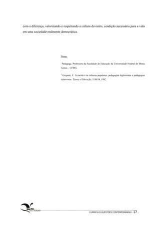 com a diferença, valorizando e respeitando a cultura do outro, condição necessária para a vida 
em uma sociedade realmente democrática. 
Notas: 
Pedagoga. Professora da Faculdade de Educação da Universidade Federal de Minas 
Gerais – UFMG. 
2 Grignon, C. A escola e as culturas populares: pedagogias legitimistas e pedagogias 
relativistas. Teoria e Educação, 5:50-54, 1992. 
CURRÍCULO:QUESTÕES CONTEMPORÂNEAS . 17 . 
 