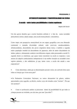 PROGRAMA 2 
INTERDISCIPLINARIDADE E TRANSVERSALIDADE NA ESCOLA 
A escola – entre tantas possibilidades ee ttaannttooss eeqquuíívvooccooss 
Regina Leite Garcia1 
Um dos graves desafios que a escola brasileira enfrenta é o fato de, numa sociedade 
pluricultural, termos, desde sempre, uma escola monocultural e etnocêntrica. 
Como impor esta perspectiva monocultural em um espaço geográfico com essa dimensão 
continental e tamanha diversidade cultural, onde convivem eurodescendentes, 
afrodescendentes, descendentes dos povos originários destas terras, e também a segunda 
maior população mundial de descendentes de japoneses, além de tantos descendentes de 
árabes, judeus e, ultimamente, asiáticos com diferentes origens, todos procurando a escola? E, 
segundo dizem as estatísticas, que quase nunca encontram na escola as respostas a seus 
anseios de adquirir conhecimentos indispensáveis à sua melhor inserção na sociedade como 
sujeitos potentes, e não subalternos, já que, tantas vezes, a escola não atende a suas 
expectativas? 
· Como determinar, ainda que as denominações possam variar, um currículo único para 
todas as crianças que vivem nesse país? 
· Os Parâmetros Curriculares Nacionais, ou outros documentos do gênero, embora 
apresentados como sugestão, ou diretriz, muitas vezes são tomados como “normas”. Por que 
isto acontece? 
· Como os professores podem se posicionar diante da possibilidade de que todas as 
crianças possam ser avaliadas, aos oito anos, por uma “provinha”? 
CURRÍCULO:QUESTÕES CONTEMPORÂNEAS . 18 . 
 