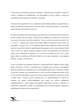 · Será que um instrumento nacional de avaliação é indicado para a avaliação e a busca de 
resolver o problema do analfabetismo e das dificuldades na área de leitura e escrita que 
acompanham tantos brasileiros e brasileiras, vida afora? 
· Não seria mais significativo se os responsáveis pelas políticas públicas se perguntassem se, 
quando as diferentes crianças entram na escola, trazem o desejo de aprender, ou, pelo menos, 
sabem para que serve saber ler e escrever? 
Eu posso me lembrar de uma das pesquisas que desenvolvi, em que entrevistava crianças em 
escolas, crianças fora das escolas, crianças que já trabalhavam, crianças que viviam pelas 
ruas, e que, entre outras coisas, lhes perguntava: “por que achavam importante aprender a ler 
e escrever?”. Algumas das crianças entrevistadas, depois de parecerem muito pensar, me 
respondiam – pra fazer dever, né? É importante refletir sobre o papel que cumpre uma escola 
que não é capaz de dar sentido à aprendizagem da linguagem escrita, numa sociedade letrada 
como a nossa. Se, naquele momento, algumas crianças me responderam, sem saber bem 
porque, que a importância de aprender a ler e escrever era apenas pra fazer dever, talvez 
agora, diante da realização da Provinha Brasil aos oito anos, respondam a essa pergunta 
dizendo – pra fazer a provinha, né? 
O que nos consola é que algumas professoras e alguns professores, algumas escolas, alguns 
grupos subvertem a “norma” e descobrem que só aprende quem vivencia o incomparável 
prazer de aprender, que só aprende o que a escola pretende ensinar quem apreendeu o sentido 
do que lhe é ensinado, que só aprende quem se vale do que lhe é ensinado para mudar a vida. 
E, mais que tudo, que quando a escola e na escola, o grupo de professores e professoras se põe 
a refletir sobre o fracasso escolar, trazendo para si a responsabilidade de construir no 
cotidiano um projeto político-pedagógico que rompa com práticas pedagógicas 
homogeneizadoras, e criam espaços para diálogos interculturais em que as diferenças se 
manifestam, recuperando o sentido do conhecimento que a divisão disciplinar fragmenta, a 
aprendizagem acontece de forma significativa. 
CURRÍCULO:QUESTÕES CONTEMPORÂNEAS . 19 . 
 