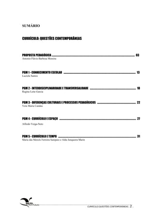 SUMÁRIO 
CURRÍCULO: QUESTÕES CONTEMPORÂNEAS 
PROPOSTA PEDAGÓGICA ................................................................................................................................................ 03 
Antonio Flávio Barbosa Moreira 
PGM 1 - CONHECIMENTO ESCOLAR ............................................................................................................................. 13 
Lucíola Santos 
PGM 2 - INTERDISCIPLINARIDADE E TRANSVERSALIDADE ................................................................................ 18 
Regina Leite Garcia 
PGM 3 - DIFERENÇAS CULTURAIS E PROCESSOS PEDAGÓGICOS ................................................................... 22 
Vera Maria Candau 
PGM 4 - CURRÍCULO E ESPAÇO ..................................................................................................................................... 27 
Alfredo Veiga-Neto 
PGM 5 - CURRÍCULO E TEMPO ....................................................................................................................................... 31 
Maria das Mercês Ferreira Sampaio e Alda Junqueira Marin 
CURRÍCULO:QUESTÕES CONTEMPORÂNEAS . 2 . 
 