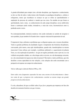 A grande dificuldade para romper com a divisão disciplinar, que fragmenta o conhecimento, 
se deve ao fato de todos e todas termos sido formados no paradigma disciplinar e, embora o 
critiquemos, temos que reconhecer os avanços no que se refere ao aprofundamento e 
ampliação do processo de conhecer o mundo que nos cerca. Na medida em que foram se 
aprofundando, mais e mais, os conhecimentos de cada campo disciplinar, novas subdivisões 
foram e continuam sendo criadas, tornando-se, o mais das vezes, incomunicáveis entre si, 
perdendo assim o nexo. 
Na contemporaneidade, inúmeras tentativas vêm sendo realizadas no sentido de recuperar o 
nexo perdido, já que também foi ficando claro o aspecto relacional da apreensão do real. 
É impensável, hoje, enfrentar os problemas que se afiguram apenas com o recurso disciplinar. 
Todos os grandes problemas da atualidade exigem o rompimento das fronteiras disciplinares, 
convocando, pelo menos, uma ação interdisciplinar, quando não, transdisciplinar ou mesmo 
transversal. Como enfocar, por exemplo, o problema ambiental e o aquecimento do planeta 
Terra, ou o da exploração do petróleo e do gás em regiões profundas como o pré-sal, ou o da 
violência nas grandes cidades, ou o das drogas entre os jovens, ou o do desemprego crescente, 
ou o da concentração da riqueza nas mãos de poucos? São tantos e tantos problemas, que eles 
desafiam a nossa capacidade de criar soluções, e tais soluções não serão encontradas com a 
perspectiva de apenas um campo do conhecimento. 
Talvez valha aqui o alerta de Morin (1996, p. 20): 
Entre todos estes fragmentos separados há uma zona enorme de desconhecimento e damo-nos 
conta de que o progresso dos conhecimentos constitui ao mesmo tempo um grande 
progresso do desconhecimento. 
E a nós, educadores, há que se refletir sobre O que fazer, pergunta que reaparece em face dos 
desafios do momento histórico em que vivemos. 
CURRÍCULO:QUESTÕES CONTEMPORÂNEAS . 20 . 
 