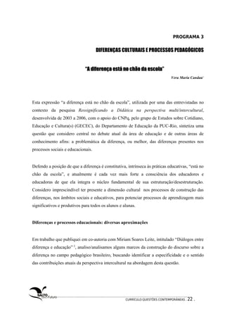 PROGRAMA 3 
DIFERENÇAS CULTURAIS E PROCESSOS PEDAGÓGICOS 
“A diferença está nnoo cchhããoo ddaa eessccoollaa”” 
Vera Maria Candau1 
Esta expressão “a diferença está no chão da escola”, utilizada por uma das entrevistadas no 
contexto da pesquisa Ressignificando a Didática na perspectiva multi/intercultural, 
desenvolvida de 2003 a 2006, com o apoio do CNPq, pelo grupo de Estudos sobre Cotidiano, 
Educação e Cultura(s) (GECEC), do Departamento de Educação da PUC-Rio, sintetiza uma 
questão que considero central no debate atual da área de educação e de outras áreas de 
conhecimento afins: a problemática da diferença, ou melhor, das diferenças presentes nos 
processos sociais e educacionais. 
Defendo a posição de que a diferença é constitutiva, intrínseca às práticas educativas, “está no 
chão da escola”, e atualmente é cada vez mais forte a consciência dos educadores e 
educadoras de que ela integra o núcleo fundamental de sua estruturação/desestruturação. 
Considero imprescindível ter presente a dimensão cultural nos processos de construção das 
diferenças, nos âmbitos sociais e educativos, para potenciar processos de aprendizagem mais 
significativos e produtivos para todos os alunos e alunas. 
Diferenças e processos educacionais: diversas aproximações 
Em trabalho que publiquei em co-autoria com Miriam Soares Leite, intitulado “Diálogos entre 
diferença e educação” 2, analiso/analisamos alguns marcos da construção do discurso sobre a 
diferença no campo pedagógico brasileiro, buscando identificar a especificidade e o sentido 
das contribuições atuais da perspectiva intercultural na abordagem desta questão. 
CURRÍCULO:QUESTÕES CONTEMPORÂNEAS . 22 . 
 