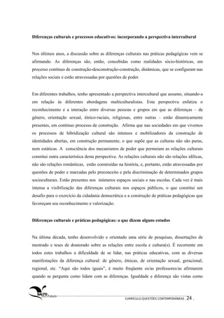 Diferenças culturais e processos educativos: incorporando a perspectiva intercultural 
Nos últimos anos, a discussão sobre as diferenças culturais nas práticas pedagógicas vem se 
afirmando. As diferenças são, então, concebidas como realidades sócio-históricas, em 
processo contínuo de construção-desconstrução-construção, dinâmicas, que se configuram nas 
relações sociais e estão atravessadas por questões de poder. 
Em diferentes trabalhos, tenho apresentado a perspectiva intercultural que assumo, situando-a 
em relação às diferentes abordagens multiculturalistas. Esta perspectiva enfatiza o 
reconhecimento e a interação entre diversas pessoas e grupos em que as diferenças – de 
gênero, orientação sexual, étnico-raciais, religiosas, entre outras – estão dinamicamente 
presentes, em contínuo processo de construção. Afirma que nas sociedades em que vivemos 
os processos de hibridização cultural são intensos e mobilizadores da construção de 
identidades abertas, em construção permanente, o que supõe que as culturas não são puras, 
nem estáticas. A consciência dos mecanismos de poder que permeiam as relações culturais 
constitui outra característica desta perspectiva. As relações culturais não são relações idílicas, 
não são relações românticas, estão construídas na história, e, portanto, estão atravessadas por 
questões de poder e marcadas pelo preconceito e pela discriminação de determinados grupos 
socioculturais. Estão presentes nos inúmeros espaços sociais e nas escolas. Cada vez é mais 
intensa a visibilização das diferenças culturais nos espaços públicos, o que constitui um 
desafio para o exercício da cidadania democrática e a construção de práticas pedagógicas que 
favoreçam seu reconhecimento e valorização. 
Diferenças culturais e práticas pedagógicas: o que dizem alguns estudos 
Na última década, tenho desenvolvido e orientado uma série de pesquisas, dissertações de 
mestrado e teses de doutorado sobre as relações entre escola e cultura(s). É recorrente em 
todos estes trabalhos a dificuldade de se lidar, nas práticas educativas, com as diversas 
manifestações da diferença cultural: de gênero, étnicas, de orientação sexual, geracional, 
regional, etc. “Aqui são todos iguais”, é muito freqüente os/as professores/as afirmarem 
quando se pergunta como lidam com as diferenças. Igualdade e diferença são vistas como 
CURRÍCULO:QUESTÕES CONTEMPORÂNEAS . 24 . 
 