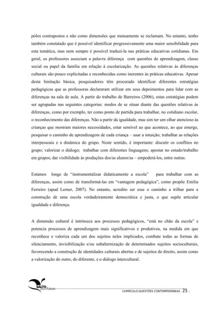 pólos contrapostos e não como dimensões que mutuamente se reclamam. No entanto, tenho 
também constatado que é possível identificar progressivamente uma maior sensibilidade para 
esta temática, mas nem sempre é possível traduzi-la nas práticas educativas cotidianas. Em 
geral, os professores associam a palavra diferença com questões de aprendizagem, classe 
social ou papel da família em relação à escolarização. As questões relativas às diferenças 
culturais são pouco explicitadas e reconhecidas como inerentes às práticas educativas. Apesar 
desta limitação básica, pesquisadores têm procurado identificar diferentes estratégias 
pedagógicas que as professoras declararam utilizar em seus depoimentos para lidar com as 
diferenças na sala de aula. A partir do trabalho de Barreiros (2006), estas estratégias podem 
ser agrupadas nas seguintes categorias: modos de se situar diante das questões relativas às 
diferenças, como por exemplo, ter como ponto de partida para trabalhar, no cotidiano escolar, 
o reconhecimento das diferenças. Não a partir da igualdade, mas sim ter um olhar atencioso às 
crianças que mostram maiores necessidades, estar sensível ao que acontece, ao que emerge, 
pesquisar o caminho de aprendizagem de cada criança – usar a intuição; trabalhar as relações 
interpessoais e a dinâmica do grupo. Neste sentido, é importante: discutir os conflitos no 
grupo; valorizar o diálogo; trabalhar com diferentes linguagens; apostar no estudo/trabalho 
em grupos; dar visibilidade às produções dos/as alunos/as – empoderá-los, entre outras. 
Estamos longe de “instrumentalizar didaticamente a escola” para trabalhar com as 
diferenças, assim como de transformá-las em “vantagem pedagógica”, como propõe Emilia 
Ferreiro (apud Lerner, 2007). No entanto, acredito ser esse o caminho a trilhar para a 
construção de uma escola verdadeiramente democrática e justa, o que supõe articular 
igualdade e diferença. 
A dimensão cultural é intrínseca aos processos pedagógicos, “está no chão da escola” e 
potencia processos de aprendizagem mais significativos e produtivos, na medida em que 
reconhece e valoriza cada um dos sujeitos neles implicados, combate todas as formas de 
silenciamento, invisibilização e/ou subalternização de determinados sujeitos socioculturais, 
favorecendo a construção de identidades culturais abertas e de sujeitos de direito, assim como 
a valorização do outro, do diferente, e o diálogo intercultural. 
CURRÍCULO:QUESTÕES CONTEMPORÂNEAS . 25 . 
 