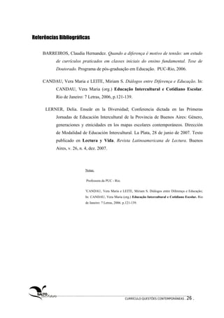 Referências Bibliográficas 
BARREIROS, Claudia Hernandez. Quando a diferença é motivo de tensão: um estudo 
de currículos praticados em classes iniciais do ensino fundamental. Tese de 
Doutorado. Programa de pós-graduação em Educação. PUC-Rio, 2006. 
CANDAU, Vera Maria e LEITE, Miriam S. Diálogos entre Diferença e Educação. In: 
CANDAU, Vera Maria (org.) Educação Intercultural e Cotidiano Escolar. 
Rio de Janeiro: 7 Letras, 2006, p.121-139. 
LERNER, Delia. Enseãr en la Diversidad; Conferencia dictada en las Primeras 
Jornadas de Educación Intercultural de la Provincia de Buenos Aires: Género, 
generaciones y etnicidades en los mapas escolares contemporáneos. Dirección 
de Modalidad de Educación Intercultural. La Plata, 28 de junio de 2007. Texto 
publicado en Lectura y Vida. Revista Latinoamericana de Lectura. Buenos 
Aires, v. 26, n. 4, dez. 2007. 
Notas: 
Professora da PUC - Rio. 
2CANDAU, Vera Maria e LEITE, Miriam S. Diálogos entre Diferença e Educação; 
In: CANDAU, Vera Maria (org.) Educação Intercultural e Cotidiano Escolar. Rio 
de Janeiro: 7 Letras, 2006. p.121-139. 
CURRÍCULO:QUESTÕES CONTEMPORÂNEAS . 26 . 
 