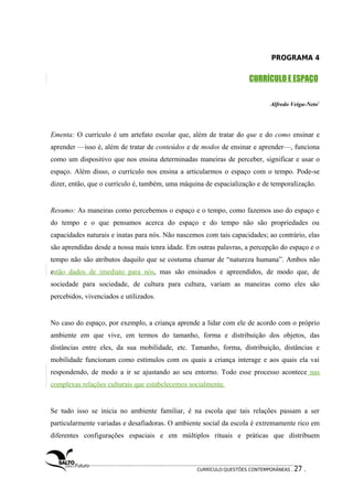 PROGRAMA 4 
CURRÍCULO E ESPAÇO 
Alfredo Veiga-Neto1 
Ementa: O currículo é um artefato escolar que, além de tratar do que e do como ensinar e 
aprender —isso é, além de tratar de conteúdos e de modos de ensinar e aprender—, funciona 
como um dispositivo que nos ensina determinadas maneiras de perceber, significar e usar o 
espaço. Além disso, o currículo nos ensina a articularmos o espaço com o tempo. Pode-se 
dizer, então, que o currículo é, também, uma máquina de espacialização e de temporalização. 
Resumo: As maneiras como percebemos o espaço e o tempo, como fazemos uso do espaço e 
do tempo e o que pensamos acerca do espaço e do tempo não são propriedades ou 
capacidades naturais e inatas para nós. Não nascemos com tais capacidades; ao contrário, elas 
são aprendidas desde a nossa mais tenra idade. Em outras palavras, a percepção do espaço e o 
tempo não são atributos daquilo que se costuma chamar de “natureza humana”. Ambos não 
estão dados de imediato para nós, mas são ensinados e apreendidos, de modo que, de 
sociedade para sociedade, de cultura para cultura, variam as maneiras como eles são 
percebidos, vivenciados e utilizados. 
No caso do espaço, por exemplo, a criança aprende a lidar com ele de acordo com o próprio 
ambiente em que vive, em termos do tamanho, forma e distribuição dos objetos, das 
distâncias entre eles, da sua mobilidade, etc. Tamanho, forma, distribuição, distâncias e 
mobilidade funcionam como estímulos com os quais a criança interage e aos quais ela vai 
respondendo, de modo a ir se ajustando ao seu entorno. Todo esse processo acontece nas 
complexas relações culturais que estabelecemos socialmente. 
Se tudo isso se inicia no ambiente familiar, é na escola que tais relações passam a ser 
particularmente variadas e desafiadoras. O ambiente social da escola é extremamente rico em 
diferentes configurações espaciais e em múltiplos rituais e práticas que distribuem 
CURRÍCULO:QUESTÕES CONTEMPORÂNEAS . 27 . 
 