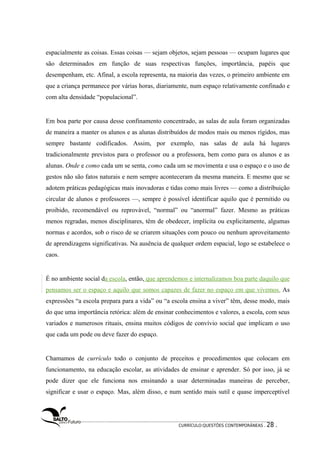 espacialmente as coisas. Essas coisas — sejam objetos, sejam pessoas — ocupam lugares que 
são determinados em função de suas respectivas funções, importância, papéis que 
desempenham, etc. Afinal, a escola representa, na maioria das vezes, o primeiro ambiente em 
que a criança permanece por várias horas, diariamente, num espaço relativamente confinado e 
com alta densidade “populacional”. 
Em boa parte por causa desse confinamento concentrado, as salas de aula foram organizadas 
de maneira a manter os alunos e as alunas distribuídos de modos mais ou menos rígidos, mas 
sempre bastante codificados. Assim, por exemplo, nas salas de aula há lugares 
tradicionalmente previstos para o professor ou a professora, bem como para os alunos e as 
alunas. Onde e como cada um se senta, como cada um se movimenta e usa o espaço e o uso de 
gestos não são fatos naturais e nem sempre aconteceram da mesma maneira. E mesmo que se 
adotem práticas pedagógicas mais inovadoras e tidas como mais livres — como a distribuição 
circular de alunos e professores —, sempre é possível identificar aquilo que é permitido ou 
proibido, recomendável ou reprovável, “normal” ou “anormal” fazer. Mesmo as práticas 
menos regradas, menos disciplinares, têm de obedecer, implícita ou explicitamente, algumas 
normas e acordos, sob o risco de se criarem situações com pouco ou nenhum aproveitamento 
de aprendizagens significativas. Na ausência de qualquer ordem espacial, logo se estabelece o 
caos. 
É no ambiente social da escola, então, que aprendemos e internalizamos boa parte daquilo que 
pensamos ser o espaço e aquilo que somos capazes de fazer no espaço em que vivemos. As 
expressões “a escola prepara para a vida” ou “a escola ensina a viver” têm, desse modo, mais 
do que uma importância retórica: além de ensinar conhecimentos e valores, a escola, com seus 
variados e numerosos rituais, ensina muitos códigos de convívio social que implicam o uso 
que cada um pode ou deve fazer do espaço. 
Chamamos de currículo todo o conjunto de preceitos e procedimentos que colocam em 
funcionamento, na educação escolar, as atividades de ensinar e aprender. Só por isso, já se 
pode dizer que ele funciona nos ensinando a usar determinadas maneiras de perceber, 
significar e usar o espaço. Mas, além disso, e num sentido mais sutil e quase imperceptível 
CURRÍCULO:QUESTÕES CONTEMPORÂNEAS . 28 . 
 