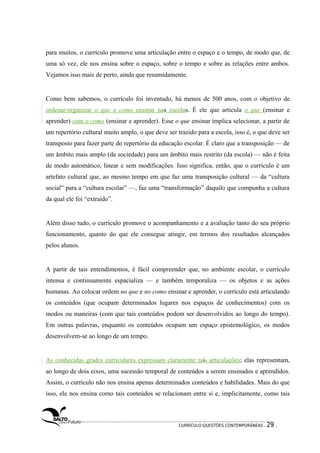 para muitos, o currículo promove uma articulação entre o espaço e o tempo, de modo que, de 
uma só vez, ele nos ensina sobre o espaço, sobre o tempo e sobre as relações entre ambos. 
Vejamos isso mais de perto, ainda que resumidamente. 
Como bem sabemos, o currículo foi inventado, há menos de 500 anos, com o objetivo de 
ordenar/organizar o que e como ensinar nas escolas. É ele que articula o que (ensinar e 
aprender) com o como (ensinar e aprender). Esse o que ensinar implica selecionar, a partir de 
um repertório cultural muito amplo, o que deve ser trazido para a escola, isso é, o que deve ser 
transposto para fazer parte do repertório da educação escolar. É claro que a transposição — de 
um âmbito mais amplo (da sociedade) para um âmbito mais restrito (da escola) — não é feita 
de modo automático, linear e sem modificações. Isso significa, então, que o currículo é um 
artefato cultural que, ao mesmo tempo em que faz uma transposição cultural — da “cultura 
social” para a “cultura escolar” —, faz uma “transformação” daquilo que compunha a cultura 
da qual ele foi “extraído”. 
Além disso tudo, o currículo promove o acompanhamento e a avaliação tanto do seu próprio 
funcionamento, quanto do que ele consegue atingir, em termos dos resultados alcançados 
pelos alunos. 
A partir de tais entendimentos, é fácil compreender que, no ambiente escolar, o currículo 
intensa e continuamente espacializa — e também temporaliza — os objetos e as ações 
humanas. Ao colocar ordem no que e no como ensinar e aprender, o currículo está articulando 
os conteúdos (que ocupam determinados lugares nos espaços de conhecimentos) com os 
modos ou maneiras (com que tais conteúdos podem ser desenvolvidos ao longo do tempo). 
Em outras palavras, enquanto os conteúdos ocupam um espaço epistemológico, os modos 
desenvolvem-se ao longo de um tempo. 
As conhecidas grades curriculares expressam claramente tais articulações; elas representam, 
ao longo de dois eixos, uma sucessão temporal de conteúdos a serem ensinados e aprendidos. 
Assim, o currículo não nos ensina apenas determinados conteúdos e habilidades. Mais do que 
isso, ele nos ensina como tais conteúdos se relacionam entre si e, implicitamente, como tais 
CURRÍCULO:QUESTÕES CONTEMPORÂNEAS . 29 . 
 