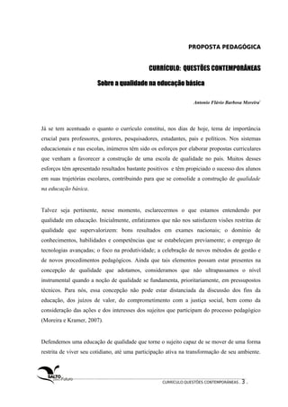 PPRROOPPOOSSTTAA PPEEDDAAGGÓÓGGIICCAA 
CURRÍCULO: QUESTÕES CONTEMPORÂNEAS 
SSoobbrree aa qquuaalliiddaaddee nnaa eedduuccaaççããoo bbáássiiccaa 
Antonio Flávio Barbosa Moreira1 
Já se tem acentuado o quanto o currículo constitui, nos dias de hoje, tema de importância 
crucial para professores, gestores, pesquisadores, estudantes, pais e políticos. Nos sistemas 
educacionais e nas escolas, inúmeros têm sido os esforços por elaborar propostas curriculares 
que venham a favorecer a construção de uma escola de qualidade no país. Muitos desses 
esforços têm apresentado resultados bastante positivos e têm propiciado o sucesso dos alunos 
em suas trajetórias escolares, contribuindo para que se consolide a construção de qualidade 
na educação básica. 
Talvez seja pertinente, nesse momento, esclarecermos o que estamos entendendo por 
qualidade em educação. Inicialmente, enfatizamos que não nos satisfazem visões restritas de 
qualidade que supervalorizem: bons resultados em exames nacionais; o domínio de 
conhecimentos, habilidades e competências que se estabeleçam previamente; o emprego de 
tecnologias avançadas; o foco na produtividade; a celebração de novos métodos de gestão e 
de novos procedimentos pedagógicos. Ainda que tais elementos possam estar presentes na 
concepção de qualidade que adotamos, consideramos que não ultrapassamos o nível 
instrumental quando a noção de qualidade se fundamenta, prioritariamente, em pressupostos 
técnicos. Para nós, essa concepção não pode estar distanciada da discussão dos fins da 
educação, dos juízos de valor, do comprometimento com a justiça social, bem como da 
consideração das ações e dos interesses dos sujeitos que participam do processo pedagógico 
(Moreira e Kramer, 2007). 
Defendemos uma educação de qualidade que torne o sujeito capaz de se mover de uma forma 
restrita de viver seu cotidiano, até uma participação ativa na transformação de seu ambiente. 
CURRÍCULO:QUESTÕES CONTEMPORÂNEAS . 3 . 
 