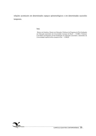 relações acontecem em determinados espaços epistemológicos e em determinadas sucessões 
temporais. 
Nota: 
Mestre em Genética. Doutor em Educação. Professor do Programa de Pós-Graduação 
em Educação (mestrado) da Universidade Luterana do Brasil — ULBRA. Professor 
Convidado do Programa de Pós-Graduação em Educação (mestrado e doutorado) da 
Universidade Federal do Rio Grande do Sul — UFRGS. 
CURRÍCULO:QUESTÕES CONTEMPORÂNEAS . 30 . 
 