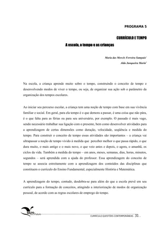 PROGRAMA 5 
CURRÍCULO E TEMPO 
A escola, o tteemmppoo ee aass ccrriiaannççaass 
Maria das Mercês Ferreira Sampaio1 
Alda Junqueira Marin2 
Na escola, a criança aprende muito sobre o tempo, construindo o conceito de tempo e 
desenvolvendo modos de viver o tempo, ou seja, de organizar sua ação sob o parâmetro da 
organização dos tempos escolares. 
Ao iniciar seu percurso escolar, a criança tem uma noção de tempo com base em sua vivência 
familiar e social. Em geral, para ela tempo é o que demora a passar, é uma coisa que não pára, 
é o que falta para as férias ou para seu aniversário, por exemplo. O passado é mais vago, 
sendo necessário trabalhar sua ligação com o presente, bem como desenvolver atividades para 
a aprendizagem de certas dimensões como duração, velocidade, seqüência e medida do 
tempo. Para construir o conceito de tempo essas atividades são importantes – a criança vai 
ultrapassar a noção de tempo vivido à medida que perceber melhor o que passa rápido, o que 
dura muito, o mais antigo e o mais novo, o que veio antes e depois, o agora, o amanhã, os 
ciclos da vida. Também a medida do tempo – em anos, meses, semanas, dias, horas, minutos, 
segundos – será aprendida com a ajuda do professor. Essa aprendizagem do conceito de 
tempo se associa estreitamente com a aprendizagem dos conteúdos das disciplinas que 
constituem o currículo do Ensino Fundamental, especialmente História e Matemática. 
A aprendizagem do tempo, contudo, desdobra-se para além do que a escola prevê em seu 
currículo para a formação de conceitos, atingindo a interiorização de modos de organização 
pessoal, de acordo com as regras escolares de emprego do tempo. 
CURRÍCULO:QUESTÕES CONTEMPORÂNEAS . 31 . 
 