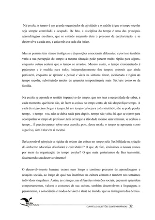 Na escola, o tempo é um grande organizador da atividade e o padrão é que o tempo escolar 
seja sempre controlado e ocupado. De fato, a disciplina do tempo é uma das principais 
aprendizagens escolares, que se estende enquanto dura o processo de escolarização, e se 
desenvolve a cada ano, a cada mês e a cada dia letivo. 
Mas as pessoas têm ritmos biológicos e disposições emocionais diferentes, e por isso também 
varia a sua percepção do tempo: a mesma situação pode parecer muito rápida para alguns, 
enquanto outros sentem que o tempo se arrastou. Mesmo assim, o tempo cronometrado é 
parâmetro e é medida para todos, independentemente dos tempos pessoais que ainda 
persistem, enquanto se aprende a pensar e viver na sintonia linear, escalonada e rígida do 
tempo escolar, substituindo modos de aprender temporalmente mais flexíveis como os da 
família. 
Na escola se aprende o sentido imperativo do tempo, que nos traz a necessidade de saber, a 
cada momento, que horas são, de fazer as coisas no tempo certo, de não desperdiçar tempo. A 
cada dia é preciso chegar a tempo, há um tempo certo para cada atividade, não se pode perder 
tempo, o tempo voa, não se deixa nada para depois, tempo não volta, há que se correr para 
acompanhar o tempo do professor, tem de largar a atividade mesmo sem terminar, se acabou o 
tempo... É preciso pensar sobre essa questão, pois, desse modo, o tempo se apresenta como 
algo fixo, com valor em si mesmo. 
Seria possível substituir a rigidez da ordem das coisas no tempo pela flexibilidade na criação 
do ambiente educativo desafiador e convidativo? O que, de fato, ensinamos a nossos alunos 
por meio da organização do tempo escolar? O que mais gostaríamos de lhes transmitir, 
favorecendo seu desenvolvimento? 
O desenvolvimento humano ocorre num longo e contínuo processo de aprendizagens e 
relações sociais, ao longo do qual nos inserimos na cultura comum e também nos tornamos 
indivíduos singulares. Assim, as crianças, nas diferentes situações sociais, enquanto aprendem 
comportamentos, valores e costumes de sua cultura, também desenvolvem a linguagem, o 
pensamento, a consciência e modos de viver e atuar no mundo, que as distinguem dos demais. 
CURRÍCULO:QUESTÕES CONTEMPORÂNEAS . 32 . 
 