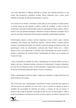 Tem muita importância o ambiente oferecido às crianças, pois ambiente educativo é o que 
acolhe, abre perspectivas, possibilita escolhas, oferece parâmetros para a crítica social, 
influindo na formação de indivíduos participantes e criativos. 
No exercício de sua função, a instituição escolar educa as novas gerações de modo peculiar, 
ao mesmo tempo em que reproduz e produz a cultura da sociedade. A forma escolar de 
socialização é marcada por determinados modos de organização de tempos, espaços, saberes, 
normas e ritos, que permitem distinguir e identificar a escola em diferentes sociedades. São os 
traços de sua cultura institucional, historicamente constituída e sedimentada em práticas. 
Historicamente, espaços e tempos escolares organizam-se para a ordem e para o máximo 
rendimento, para relações que classificam, separam e afastam saberes e também pessoas, 
emoções, necessidades particulares. Em relação às regras de emprego do tempo na escola, sua 
aprendizagem resulta em autodisciplina, sinalizada pela relação intensa com o relógio. 
Observa-se que, nessa organização, o currículo sofre a determinação dos tempos escolares e 
também a organização do currículo reforça a aprendizagem de saberes que se esgotam nos 
recortes do tempo. 
Assim, formatando as situações de ensino e aprendizagem nos recortes horários em que se 
dispõe o dia letivo, formata-se também o processo de conhecimento. O próprio conhecedor, 
por meio dos procedimentos usuais de descontinuidade e fragmentação, acaba por limitar-se 
ao uso das informações prontas para aplicar, exercitar e memorizar. 
Então, a aprendizagem escolar do tempo é sempre uma imposição e sempre desfavorável ao 
desenvolvimento das crianças. 
Não é bem assim, pois a aprendizagem sociocultural do tempo é necessária para organizar a 
vida das pessoas nos parâmetros da vida social, o que se constrói nas relações de ajuste e 
equilíbrio das necessidades do indivíduo aos tempos e costumes da vida em comum. A 
questão é que o tempo de aprender é um tempo de cada um, com seu ritmo próprio e, ainda, o 
tempo dos estudantes é marcado por vivências de outros espaços, por afetos e expectativas de 
CURRÍCULO:QUESTÕES CONTEMPORÂNEAS . 33 . 
 