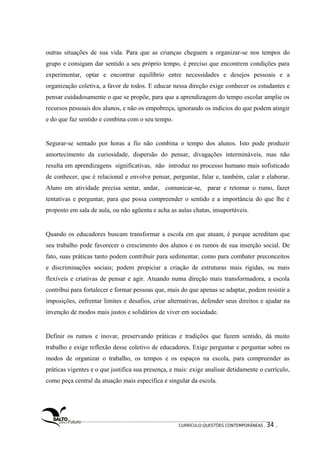 outras situações de sua vida. Para que as crianças cheguem a organizar-se nos tempos do 
grupo e consigam dar sentido a seu próprio tempo, é preciso que encontrem condições para 
experimentar, optar e encontrar equilíbrio entre necessidades e desejos pessoais e a 
organização coletiva, a favor de todos. E educar nessa direção exige conhecer os estudantes e 
pensar cuidadosamente o que se propõe, para que a aprendizagem do tempo escolar amplie os 
recursos pessoais dos alunos, e não os empobreça, ignorando os indícios do que podem atingir 
e do que faz sentido e combina com o seu tempo. 
Segurar-se sentado por horas a fio não combina o tempo dos alunos. Isto pode produzir 
amortecimento da curiosidade, dispersão do pensar, divagações intermináveis, mas não 
resulta em aprendizagens significativas, não introduz no processo humano mais sofisticado 
de conhecer, que é relacional e envolve pensar, perguntar, falar e, também, calar e elaborar. 
Aluno em atividade precisa sentar, andar, comunicar-se, parar e retomar o rumo, fazer 
tentativas e perguntar, para que possa compreender o sentido e a importância do que lhe é 
proposto em sala de aula, ou não agüenta e acha as aulas chatas, insuportáveis. 
Quando os educadores buscam transformar a escola em que atuam, é porque acreditam que 
seu trabalho pode favorecer o crescimento dos alunos e os rumos de sua inserção social. De 
fato, suas práticas tanto podem contribuir para sedimentar, como para combater preconceitos 
e discriminações sociais; podem propiciar a criação de estruturas mais rígidas, ou mais 
flexíveis e criativas de pensar e agir. Atuando numa direção mais transformadora, a escola 
contribui para fortalecer e formar pessoas que, mais do que apenas se adaptar, podem resistir a 
imposições, enfrentar limites e desafios, criar alternativas, defender seus direitos e ajudar na 
invenção de modos mais justos e solidários de viver em sociedade. 
Definir os rumos e inovar, preservando práticas e tradições que fazem sentido, dá muito 
trabalho e exige reflexão desse coletivo de educadores. Exige perguntar e perguntar sobre os 
modos de organizar o trabalho, os tempos e os espaços na escola, para compreender as 
práticas vigentes e o que justifica sua presença, e mais: exige analisar detidamente o currículo, 
como peça central da atuação mais específica e singular da escola. 
CURRÍCULO:QUESTÕES CONTEMPORÂNEAS . 34 . 
 