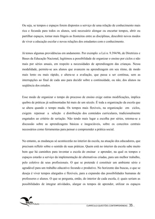 Ou seja, se tempos e espaços forem dispostos a serviço de uma relação de conhecimento mais 
rica e fecunda para todos os alunos, será necessário alongar ou encurtar tempos, abrir ou 
partilhar espaços, tornar mais frágeis as fronteiras entre as disciplinas, descobrir novos modos 
de viver a educação escolar e novas relações dos estudantes com o conhecimento. 
Já temos algumas providências em andamento. Por exemplo: a Lei n. 9.394/96, de Diretrizes e 
Bases da Educação Nacional, legitimou a possibilidade de organizar o ensino por ciclos e não 
mais por séries anuais, em respeito a necessidades de aprendizagem das crianças. Nessa 
modalidade, permite-se aos alunos que avancem na aprendizagem em seu ritmo, de modo 
mais lento ou mais rápido, e altera-se a avaliação, que passa a ser contínua, sem as 
interrupções ao final de cada ano para decidir sobre a continuidade, ou não, dos alunos na 
seqüência dos estudos. 
Esse modo de organizar o tempo do processo de ensino exige outras modificações, implica 
quebra de práticas já sedimentadas há mais de um século. É toda a organização da escola que 
se altera quando o tempo muda. Os tempos mais flexíveis, na organização em ciclos, 
exigem repensar a seleção e distribuição dos conteúdos curriculares, tradicionalmente 
engatados ao critério de seriação. Não tendo mais lugar a escolha por séries, retoma-se a 
discussão sobre as aprendizagens básicas e inegociáveis, sobre os conceitos centrais 
necessários como ferramentas para pensar e compreender a prática social. 
No entanto, as mudanças só acontecerão no interior da escola, na atuação dos educadores, que 
precisam refletir sobre o sentido de suas práticas. Quem está no interior da escola sabe muito 
bem que há caminhos para inventar a escola do ensinar e aprender, na qual os tempos e 
espaços estarão a serviço da implementação de alternativas criadas, para um melhor trabalho, 
pelo coletivo de seus profissionais. O que se pretende é constituir um ambiente sério e 
agradável para um trabalho educativo fecundo e produtivo. No horizonte das buscas, o que se 
deseja é viver tempos alargados e flexíveis, para a expansão das possibilidades humanas de 
professores e alunos. O que se pergunta, então, do interior de cada escola, é: quais seriam as 
possibilidades de integrar atividades, alargar os tempos de aprender, utilizar os espaços 
CURRÍCULO:QUESTÕES CONTEMPORÂNEAS . 35 . 
 