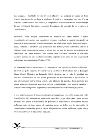 Esse processo é facilitado por um processo educativo que propicie ao aluno: um bom 
desempenho no mundo imediato, a habilidade de criticar e transcender suas experiências 
culturais, a capacidade de auto-reflexão, a compreensão da sociedade em que está inserido (e 
de seus problemas), bem como o domínio de processos de aquisição de novos saberes e 
conhecimentos. 
Relevância, nesse enfoque, corresponde ao potencial que certos saberes e certos 
procedimentos apresentam para capacitar as pessoas a reconhecer e a aceitar seus papéis na 
mudança de seus ambientes e no crescimento da sociedade mais ampla. Relevância sugere, 
então, conteúdos e atividades que contribuam para formar pessoas autônomas, críticas e 
criativas, aptas a compreender como as coisas são, por que são assim e como podem ser 
modificadas por ações humanas. Em resumo, uma concepção renovada de qualidade 
incorpora a crença em uma escola reformulada e ampliada, assim como em uma ordem social 
mais justa e menos excludente (Avalos, 1992). 
No processo Currículo em movimento: o compromisso com a qualidade da educação básica, 
desenvolvido pela Diretoria de Concepções e Orientações Curriculares para a Educação 
Básica (Brasil, Ministério da Educação, 2008), deseja-se que a visão de qualidade em 
educação se materialize em uma escola que ofereça aos seus estudantes a possibilidade de 
uma aprendizagem efetiva. Nesse sentido, uma educação de qualidade busca propiciar aos 
alunos o desenvolvimento de suas capacidades e potencialidades como sujeitos históricos e 
culturais, bem como garantir a apropriação de conhecimentos historicamente produzidos. 
O foco na aprendizagem de conhecimentos escolares, acentuado pelo MEC, associa-se à visão 
de qualidade e relevância por nós apresentada, na medida em que não se pode esperar que um 
estudante atue crítica e criativamente em processos de transformação social (tanto de seus 
ambientes mais próximos quanto da sociedade como um todo), sem ter apreendido os 
conhecimentos necessários para se mover adequadamente nesses ambientes e para atingir 
níveis mais elevados de pensamento e de ação. 
CURRÍCULO:QUESTÕES CONTEMPORÂNEAS . 4 . 
 